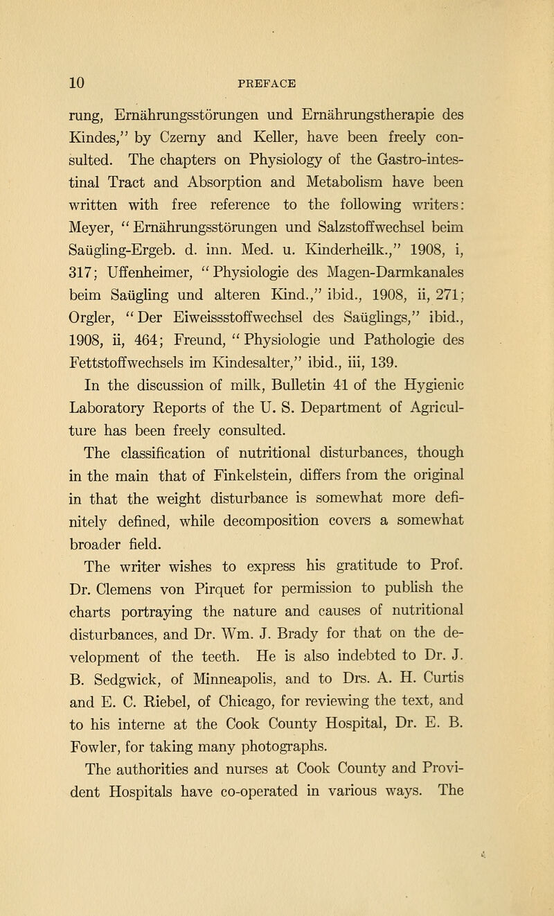 rung, Ernahrangsstorungen und Ernahrungstherapie des Kindes, by Czerny and Keller, have been freely con- sulted. The chapters on Physiology of the Gastro-intes- tinal Tract and Absorption and MetaboHsm have been written with free reference to the following writers; Meyer,  Emahrungsstomngen und Salzstoffwechsel beim Saiigling-Ergeb. d. inn. Med. u. Kinderheilk., 1908, i, 317; Uffenheimer,  Physiologie des Magen-Darmkanales beim Saiigling und alteren Kind., ibid., 1908, ii, 271; Orgler, Der Eiweissstoffwechsel des Saiiglings, ibid., 1908, ii, 464; Freund,  Physiologie und Pathologic des Fettstoffwechsels im Kindesalter, ibid., iii, 139. In the discussion of milk. Bulletin 41 of the Hygienic Laboratory Reports of the U. S. Department of Agricul- ture has been freely consulted. The classification of nutritional disturbances, though in the main that of Finkelstein, differs from the original in that the weight disturbance is somewhat more defi- nitely defined, while decomposition covers a somewhat broader field. The writer wishes to express his gratitude to Prof. Dr. Clemens von Pirquet for permission to publish the charts portraying the nature and causes of nutritional disturbances, and Dr. Wm. J. Brady for that on the de- velopment of the teeth. He is also indebted to Dr. J. B. Sedgwick, of Minneapolis, and to Drs. A. H. Curtis and E. C. Riebel, of Chicago, for reviewing the text, and to his interne at the Cook County Hospital, Dr. E. B. Fowler, for taking many photographs. The authorities and nurses at Cook County and Provi- dent Hospitals have co-operated in various ways. The