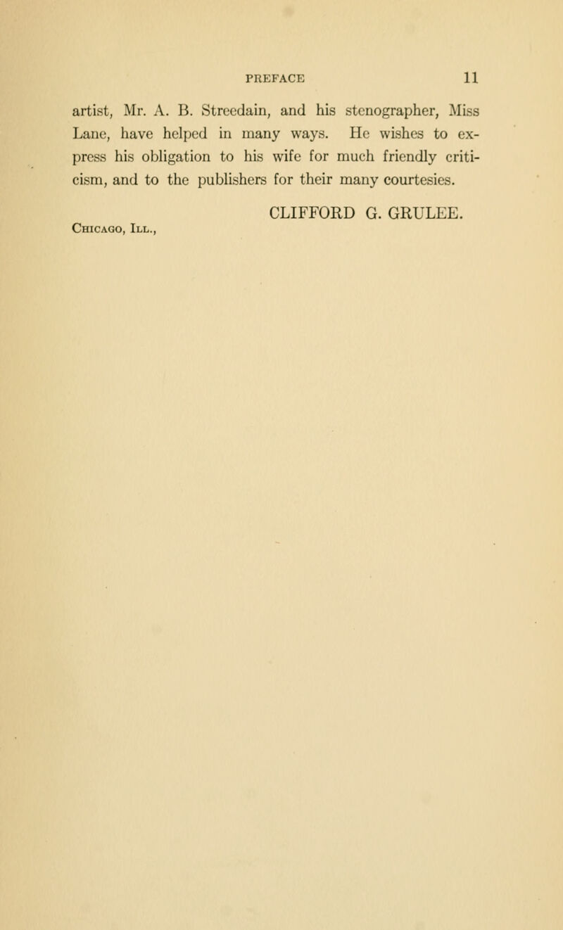 artist, Mr, A. B. Strccdain, and his stenographer, Miss Lane, have helped in many ways. He wishes to ex- press his obhgation to his wife for much friendly criti- cism, and to the publishers for their many courtesies. CLIFFORD G. GRULEE. Chicago, III.,