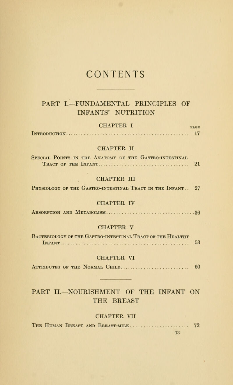 CONTENTS PART L—FUNDAMENTAL PRINCIPLES OF INFANTS' NUTRITION CHAPTER I p^QB Introduction 17 CHAPTER II Special Points in the Anatomy of the Gastro-intestinal Tract of the Infant 21 CHAPTER III Physiology op the Gastro-intestinal Tract in the Infant. . 27 CHAPTER IV Absorption and Metabolism 36 CHAPTER V Bacteriology of the Gastro-intestinal Tract of the Healthy Infant 53 CHAPTER VI Attributes op the Normal Child 60 PART II.—NOURISHMENT OF THE INFANT ON THE BREAST CHAPTER VII The Human Breast and Breast-milk 72