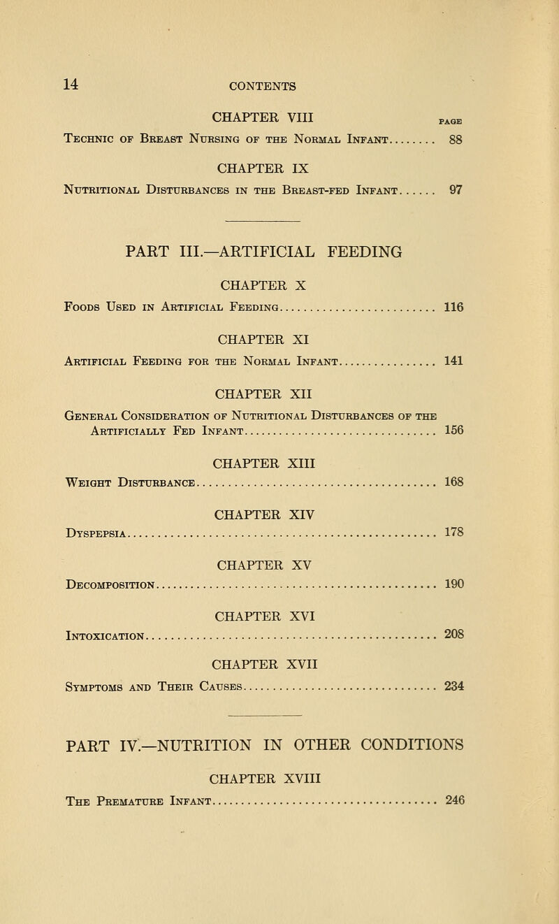 CHAPTER VIII PAGE Technic of Breast Nursing of the Normal Infant 88 CHAPTER IX Nutritional Disturbances in the Breast-fed Infant 97 PART III.—ARTIFICIAL FEEDING CHAPTER X Foods Used in Artificial Feeding 116 CHAPTER XI Artificial Feeding for the Normal Infant 141 CHAPTER XII General Consideration of Nutritional Disturbances of the Artificially Fed Infant 156 CHAPTER XIII Weight Disturbance 168 CHAPTER XIV Dyspepsia 178 CHAPTER XV Decomposition 190 CHAPTER XVI Ii^oxication 208 CHAPTER XVII Symptoms and Their Causes 234 PART IV.—NUTRITION IN OTHER CONDITIONS CHAPTER XVIII The Premature Infant 246
