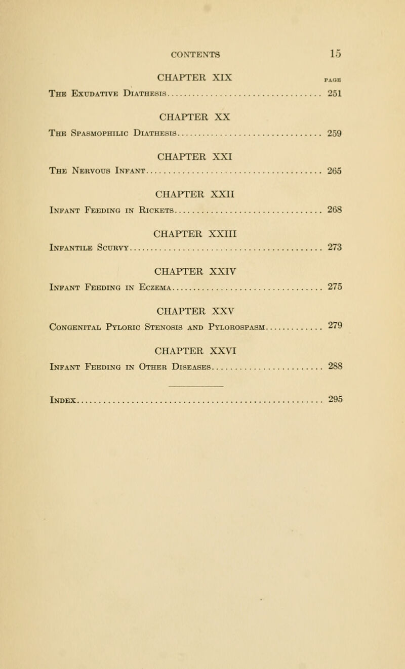 CHAPTER XIX P^oE The Exudative Diathesis 251 CHAPTER XX The Spasmophilic Diathesis 259 CHAPTER XXI The Nervous Infant 265 CHAPTER XXII Infant Feeding in Rickets 268 CHAPTER XXIII Infantile Scurvy 273 CHAPTER XXIV Infant Feeding in Eczema 275 CHAPTER XXV Congenital Pyloric Stenosis and Pylorospasm 279 CHAPTER XXVI Infant Feeding in Other Diseases 288 Index 295