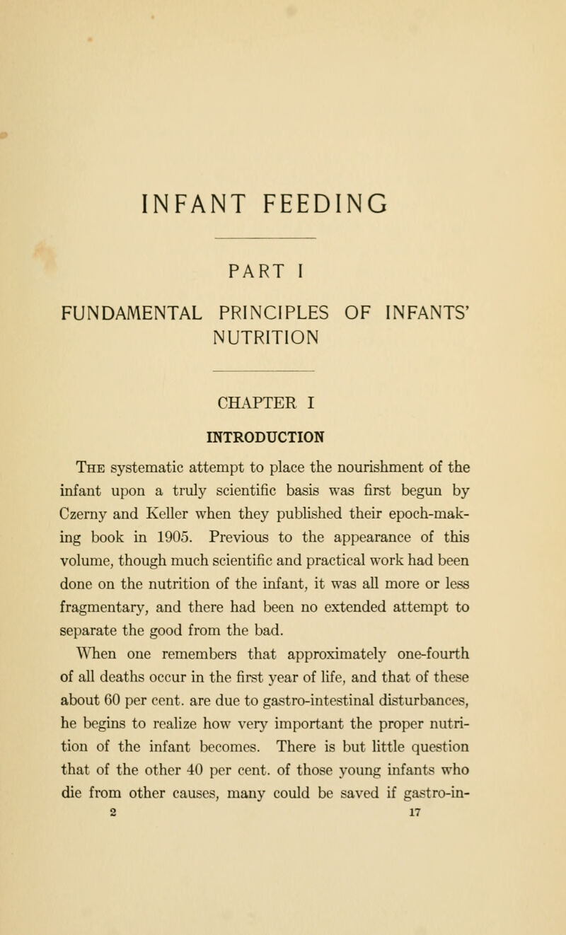 INFANT FEEDING PART I FUNDAMENTAL PRINCIPLES OF INFANTS' NUTRITION CHAPTER I INTRODUCTION The systematic attempt to place the nourishment of the infant upon a truly scientific basis was first begun by Czemy and Keller when they published their epoch-mak- ing book in 1905. Previous to the appearance of this volume, though much scientific and practical work had been done on the nutrition of the infant, it was all more or less fragmentary^, and there had been no extended attempt to separate the good from the bad. When one remembers that approximately one-fourth of all deaths occur in the first year of life, and that of these about 60 per cent, are due to gastro-intestinal disturbances, he begins to realize how very important the proper nutri- tion of the infant becomes. There is but little question that of the other 40 per cent, of those young infants who die from other causes, many could be saved if gastro-in-