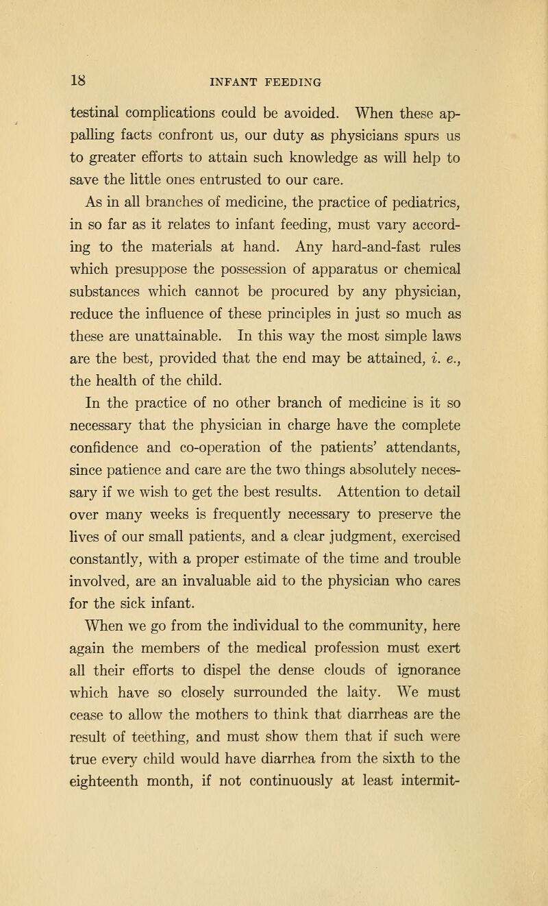 testinal complications could be avoided. When these ap- palling facts confront us, our duty as physicians spurs us to greater efforts to attain such knowledge as will help to save the little ones entrusted to our care. As in all branches of medicine, the practice of pediatrics, in so far as it relates to infant feeding, must vary accord- ing to the materials at hand. Any hard-and-fast rules which presuppose the possession of apparatus or chemical substances which cannot be procured by any physician, reduce the influence of these principles in just so much as these are unattainable. In this way the most simple laws are the best, provided that the end may be attained, i. e., the health of the child. In the practice of no other branch of medicine is it so necessary that the physician in charge have the complete confidence and co-operation of the patients' attendants, since patience and care are the two things absolutely neces- sary if we wish to get the best results. Attention to detaU over many weeks is frequently necessary to preserve the lives of our small patients, and a clear judgment, exercised constantly, with a proper estimate of the time and trouble involved, are an invaluable aid to the physician who cares for the sick infant. When we go from the individual to the community, here again the members of the medical profession must exert all their efforts to dispel the dense clouds of ignorance which have so closely surrounded the laity. We must cease to allow the mothers to think that diarrheas are the result of teething, and must show them that if such were true every child would have diarrhea from the sixth to the eighteenth month, if not continuously at least intermit-