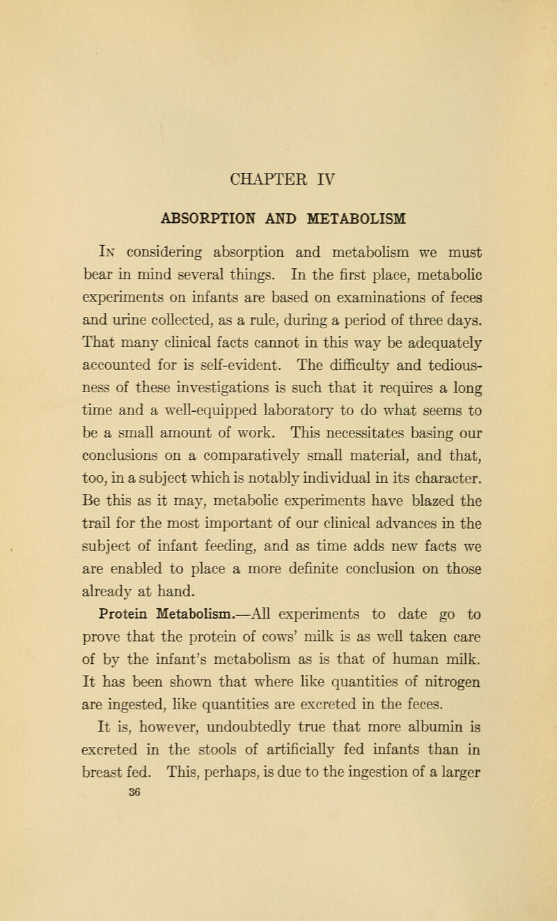 CHAPTER IV ABSORPTION AND METABOLISM In considering absorption and metabolism we must bear in mind several things. In the first place, metabolic experiments on infants are based on examinations of feces and mine collected, as a rule, during a period of three days. That many clinical facts cannot in this way be adequately accomited for is self-evident. The difficulty and tedious- ness of these investigations is such that it requires a long time and a well-equipped laboratory to do what seems to be a small amount of work. This necessitates basing our conclusions on a comparatively small material, and that, too, in a subject which is notably individual in its character. Be this as it may, metabohc experiments have blazed the trail for the most important of our cUnical advances in the subject of infant feeding, and as time adds new facts we are enabled to place a more definite conclusion on those already at hand. Protein Metabolism.—AU experiments to date go to prove that the protein of cows' milk is as weU taken care of by the infant's metabolism as is that of human milk. It has been shown that where hke quantities of nitrogen are ingested, hke quantities are excreted in the feces. It is, however, undoubtedly true that more albumin is excreted in the stools of artificially fed infants than in breast fed. This, perhaps, is due to the ingestion of a larger