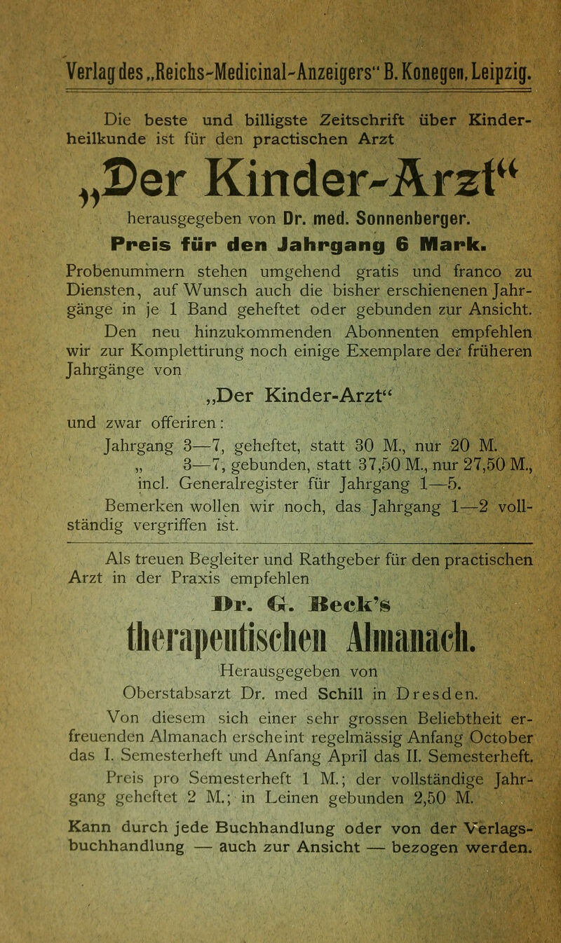 Verlag des „Reichs-Medicinal-Anzeigers B. Konegen, Leipzig. Die beste und billigste Zeitschrift über Kinder- heilkunde ist für den practischen Arzt „Ser Kinder-Ärzt^^ herausgegeben von Dr. med. Sonnenberger. Preis für den Jahrgang 6 Mark. Probenumrnern stehen umgehend gratis und franco zu Diensten, auf Wunsch auch die bisher erschienenen Jahr- gänge in je 1 Band geheftet oder gebunden zur Ansicht. Den neu hinzukommenden Abonnenten empfehlen wir zur Komplettirung noch einige Exemplare der früheren Jahrgänge von „Der Kinder-Arzt und zwar offeriren: Jahrgang 3—7, geheftet, statt 30 M., nur 20 M. 3—7, gebunden, statt 37,50 M., nur 27,50 M., incl. Generalregister für Jahrgang 1—5. Bemerken wollen wir noch, das Jahrgang 1—2 voll- ständig vergriffen ist. Als treuen Begleiter und Rathgebef für den practischen Arzt in der Praxis empfehlen l>r. 6. Beck's therapeutischen Alraaiiach. Herausgegeben von Oberstabsarzt Dr. med Schill in Dresden. Von diesem sich einer sehr grossen Beliebtheit er- freuenden Almanach erscheint regelmässig Anfang October das I. Semesterheft und Anfang April das II. Semesterheft. Preis pro Semesterheft 1 M.; der vollständige Jahr- gang geheftet 2 M,; in Leinen gebunden 2,50 M. Kann durch jede Buchhandlung oder von der Verlags- buchhandlung — auch zur Ansicht — bezogen werden.