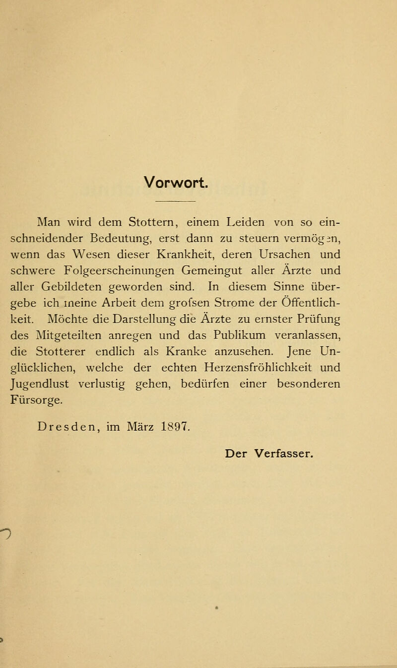 Vorwort. Man wird dem Stottern, einem Leiden von so ein- schneidender Bedeutung, erst dann zu steuern vermögen, wenn das Wesen dieser Krankheit, deren Ursachen und schwere Folgeerscheinungen Gemeingut aller Ärzte und aller Gebildeten geworden sind. In diesem Sinne über- gebe ich meine Arbeit dem grofsen Strome der Öffentlich- keit. Möchte die Darstellung die Ärzte zu ernster Prüfung des Mitgeteilten anregen und das Publikum veranlassen, die Stotterer endlich als Kranke anzusehen. Jene Un- glücklichen, welche der echten Herzensfröhlichkeit und Jugendlust verlustig gehen, bedürfen einer besonderen Fürsorge. Dresden, im März 1897. Der Verfasser. n