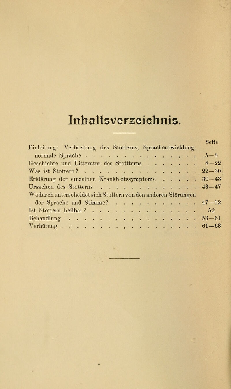 Inhaltsverzeichnis. Seite Einleitung: Verbreitung des Stottems, Sprachentwicklung, normale Sprache , . . 5—8 Geschichte und I.itteratur des Stottterns 8—22 Was ist Stottern? 22—30 Erklärung der einzelnen Krankheitssymptome 30—43 Ursachen des Stottems 43—47 Wodurch unterscheidet sich Stottern von den anderen Störungen der Sprache und Stimme? 47—52 Ist Stottern heübar? 52 Behandlung 53—61 Verhütiuig . , 61—63
