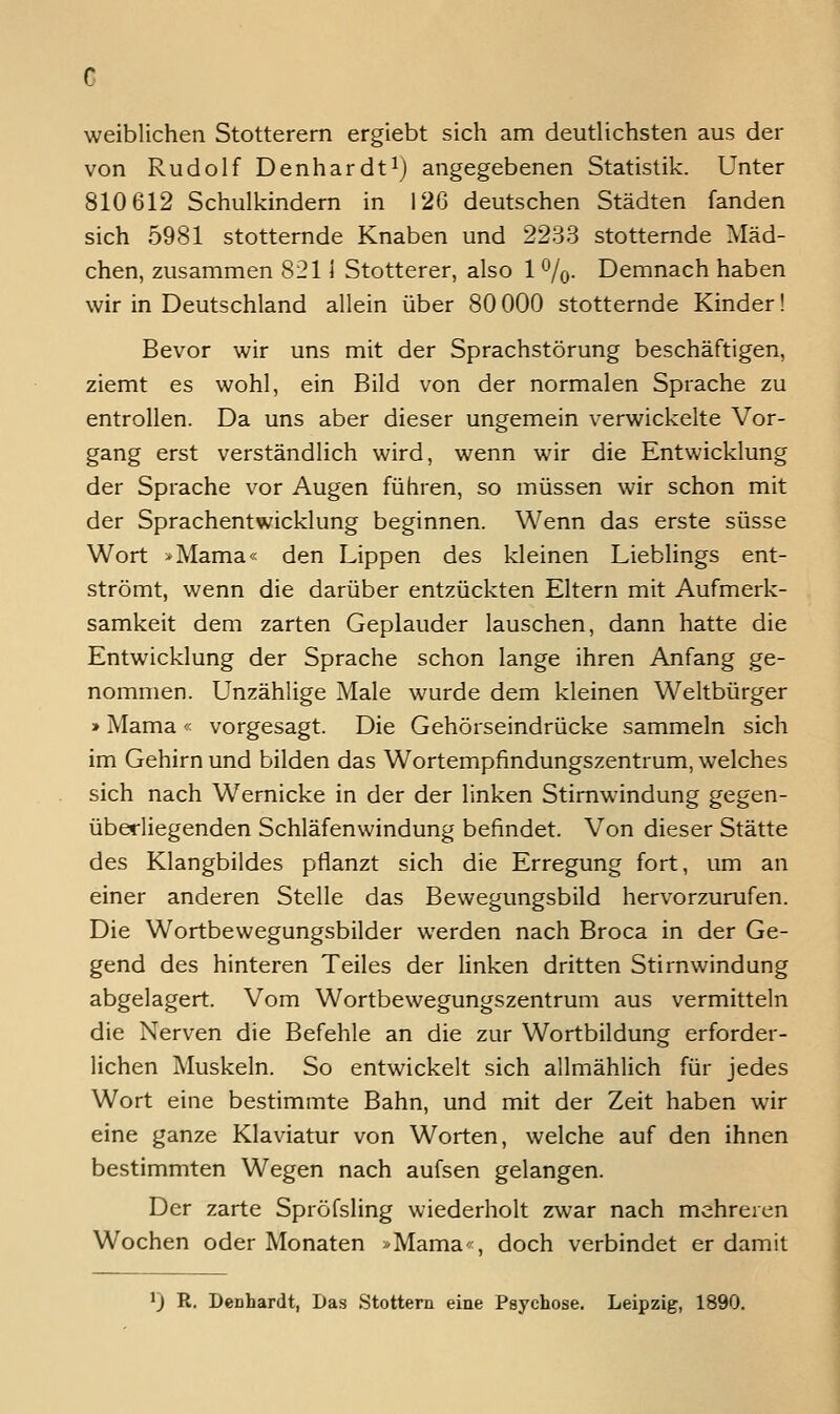 weiblichen Stotterern ergiebt sich am deutlichsten aus der von Rudolf Denhardt^j angegebenen Statistik. Unter 810 612 Schulkindern in 126 deutschen Städten fanden sich 5981 stotternde Knaben und 2233 stotternde Mäd- chen, zusammen 8211 Stotterer, also 1 %. Demnach haben wir in Deutschland allein über 80000 stotternde Kinder! Bevor wir uns mit der Sprachstörung beschäftigen, ziemt es wohl, ein Bild von der normalen Sprache zu entrollen. Da uns aber dieser ungemein verwickelte Vor- gang erst verständlich wird, wenn wir die Entwicklung der Sprache vor Augen führen, so müssen wir schon mit der Sprachentwicklung beginnen. Wenn das erste süsse Wort »Mama« den Lippen des kleinen Lieblings ent- strömt, wenn die darüber entzückten Eltern mit Aufmerk- samkeit dem zarten Geplauder lauschen, dann hatte die Entwicklung der Sprache schon lange ihren Anfang ge- nommen. Unzählige Male wurde dem kleinen Weltbürger »Mama« vorgesagt. Die Gehörseindrücke sammeln sich im Gehirn und bilden das Wortempfindungszentrum, welches sich nach Wernicke in der der linken Stimwindung gegen- überliegenden Schläfenwindung befindet. Von dieser Stätte des Klangbildes pflanzt sich die Erregung fort, um an einer anderen Stelle das Bewegungsbild hervorzurufen. Die Wortbewegungsbilder werden nach Broca in der Ge- gend des hinteren Teiles der linken dritten Stirnwindung abgelagert. Vom Wortbewegungszentrum aus vermitteln die Nerven die Befehle an die zur Wortbildung erforder- lichen Muskeln. So entwickelt sich allmählich für jedes Wort eine bestimmte Bahn, und mit der Zeit haben wir eine ganze Klaviatur von Worten, welche auf den ihnen bestimmten Wegen nach aufsen gelangen. Der zarte Spröfsling wiederholt zwar nach mehreren Wochen oder Monaten »Mama-, doch verbindet er damit 1) R. Denhardt, Das Stottern eine Psychose. Leipzig, 1890.