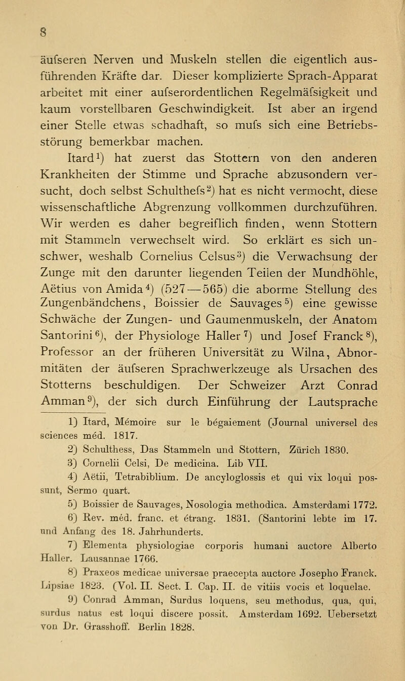 äufseren Nerven und Muskeln stellen die eigentlich aus- führenden Kräfte dar. Dieser komplizierte Sprach-Apparat arbeitet mit einer aufserordentlichen Regelmäfsigkeit und kaum vorstellbaren Geschwindigkeit. Ist aber an irgend einer Stelle etwas schadhaft, so mufs sich eine Betriebs- störung bemerkbar machen. Itard^) hat zuerst das Stottern von den anderen Krankheiten der Stimme und Sprache abzusondern ver- sucht, doch selbst Schulthefs^j hat es nicht vermocht, diese wissenschaftliche Abgrenzung vollkommen durchzuführen. Wir werden es daher begreiflich finden, wenn Stottern mit Stammeln verwechselt wird. So erklärt es sich un- schwer, weshalb Cornelius Celsus^) die Verwachsung der Zunge mit den darunter liegenden Teilen der Mundhöhle, Aetius vonAmida*) (527 — 565) die aborme Stellung des Zungenbändchens, Boissier de Sauvages ^) eine gewisse Schwäche der Zungen- und Gaumenmuskeln, der Anatom Santorinißj, der Physiologe Haller 7) und Josef Franck^), Professor an der früheren Universität zu Wilna, Abnor- mitäten der äufseren Sprachwerkzeuge als Ursachen des Stotterns beschuldigen. Der Schweizer Arzt Conrad Amman 9), der sich durch Einführung der Lautsprache 1) Itard, Memoire sm- le begaiement (Journal universel des sciences med. 1817. 2) Schulthess, Das Stammeln und Stottern, Züiich 1830. 3) Cornelii Celsi, De medicina. Lib VII. 4j Aetii, Tetrabiblium. De ancyloglossis et qui vix loqui pos- sunt, Sermo quart. 5) Boissier de Sauvages, Nosologia methodica. Amsterdami 1772. 6) Rev. med. franc. et etrang. 1831. (Santorini lebte im 17. nnd Anfang des 18. Jahrhunderts. 7} Elementa physiologiae corporis humani auctore Alberto Haller. Lausannae 1766. 8) Praxeos medicae universae praecepta auctore Josepho Fraiick. Lipsiae 1823. (Vol. 11. Sect. I. Cap. II. de vitiis vocis et loquclac. 9) Conrad Amman, Surdus loquens, seu methodus, qua, qui, surdus natus est loqui discere po.ssit. Amsterdam 1692. Uebersetzt von Dr. Grasshoff. Berlin 1828.