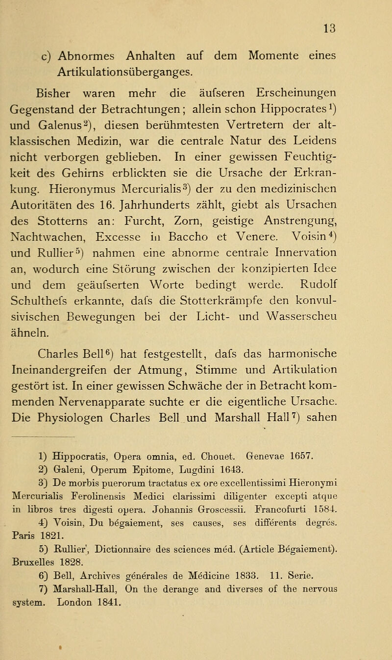 c) Abnormes Anhalten auf dem Momente eines Artikulationsüberganges. Bisher waren mehr die äufseren Erscheinungen Gegenstand der Betrachtungen; allein schon Hippocrates ^) und Galenus^), diesen berühmtesten Vertretern der alt- klassischen Medizin, war die centrale Natur des Leidens nicht verborgen geblieben. In einer gewissen Feuchtig- keit des Gehirns erblickten sie die Ursache der Erkran- kung. Hieronymus Mercurialis^) der zu den medizinischen Autoritäten des 16. Jahrhunderts zählt, giebt als Ursachen des Stotterns an: Furcht, Zorn, geistige Anstrengung, Nachtwachen, Excesse in Baccho et Venere. Voisin*) und Rullier^) nahmen eine abnorme centrale Innervation an, wodurch eine Störung zwischen der konzipierten Idee und dem geäufserten Worte bedingt werde. Rudolf Schulthefs erkannte, dafs die Stotterkrämpfe den konvul- sivischen Bewegungen bei der Licht- und Wasserscheu ähneln. Charles Bell6) hat festgestellt, dafs das harmonische Ineinandergreifen der Atmung, Stimme und Artikulation gestört ist. In einer gewissen Schwäche der in Betracht kom- menden Nervenapparate suchte er die eigentliche Ursache. Die Physiologen Charles Bell und Marshall HalH) sahen 1) Hippocratis, Opera omnia, ed. Chouet. Genevae 1657. 2) Galeni, Operum Epitome, Lugdini 1643. 3) De morbis puerorum tractatus ex ore excellentissimi Hieronymi Mercurialis Ferolinensis Medici clarissimi diligenter excepti atque in libros tres digesti opera. Johannis Groscessii. Francofurti 1584. 4) Yoisin, Du begaiement, ses causes, ses differents degres. Paris 1821. 5) RulHer, Dictionnaire des sciences med. (Article Begaiement). BruxeUes 1828. 6) Bell, Archives generales de Medicine 1833. 11. Serie. 7) Marshall-HaU, On the derange and diverses of the nervous System. London 1841.