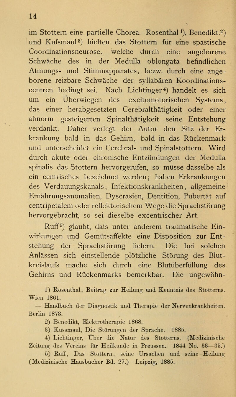 im Stottern eine partielle Chorea. Rosenthal i), Benedikt.^) und Kufsmaul^} hielten das Stottern für eine spastische Coordinationsneurose, welche durch eine angeborene Schwäche des in der Medulla oblongata befindlichen Atmungs- und Stimmapparates, bezw, durch eine ange- borene reizbare Schwäche der syllabären Koordinations- centren bedingt sei. Nach Lichtinger^) handelt es sich um ein Überwiegen des excitomotorischen Systems, das einer herabgesetzten Cerebralthätigkeit oder einer abnorm gesteigerten Spinalthätigkeit seine Entstehung verdankt. Daher verlegt der Autor den Sitz der Er- krankung bald in das Gehirn, bald in das Rückenmark und unterscheidet ein Cerebral- und Spinalstottern. Wird durch akute oder chronische Entzündungen der Medulla spinalis das Stottern hervorgerufen, so müsse dasselbe als ein centrisches bezeichnet werden; haben Erkrankungen des Verdauungskanals, Infektionskrankheiten, allgemeine Ernährungsanomalien, Dyscrasien, Dentition, Pubertät auf centripetalem oder reflektorischem Wege die Sprachstörung hervorgebracht, so sei dieselbe excentrischer Art. Ruffö) glaubt, dafs unter anderem traumatische Ein- wirkungen und Gemütsaffekte eine Disposition zur Ent- stehung der Sprachstörung liefern. Die bei solchen Anlässen sich einstellende plötzliche Störung des Blut- kreislaufs mache sich durch eine Blutüberfüllung des Gehirns und Rückenmarks bemerkbar. Die ungewöhn- 1) Rosenthal, Beitrag zur Heilung und Kenntnis des Stotterns. Wien 1861. — Handbuch der Diagnostik und Therapie der Nervenkrankheiten. Berlin 1873. 2) Benedikt, Elektrotherapie 1868. 3) Kussmaul, Die Störungen der Sprache. 1885. 4) Lichtinger, Über die Natur des Stotterns. (Medizinische Zeitung des Vereins für Heilkunde in Preussen. 1844 No. S'S—35.) 5) Ruff, Das Stottern, seine Ursachen und seine Heilung (Medizinische Hausbücher Bd. 27.) Leipzig, 1885.