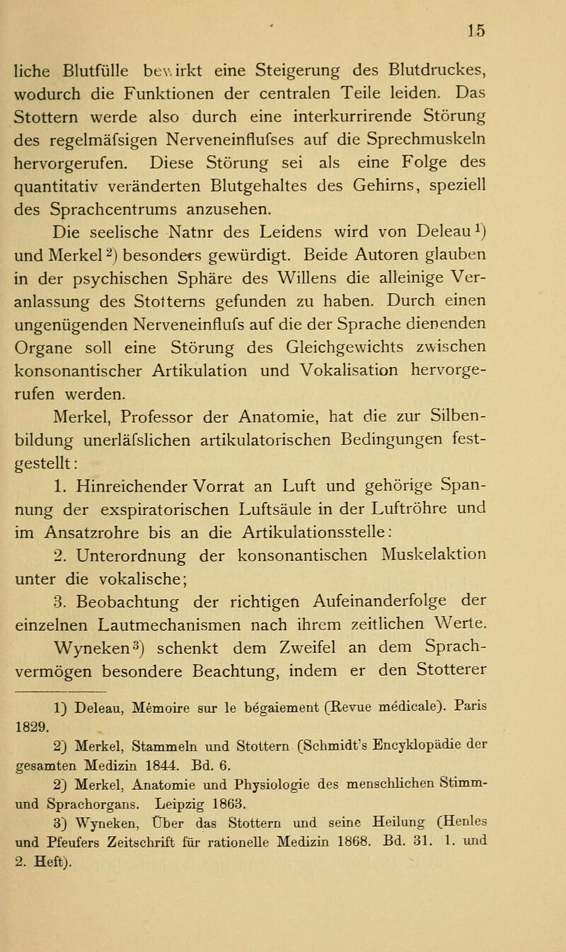liehe Blutfülle bewirkt eine Steigerung des Blutdruckes, wodurch die Funktionen der centralen Teile leiden. Das Stottern werde also durch eine interkurrirende Störung des regelmäfsigen Nerveneinflufses auf die Sprechmuskeln hervorgerufen. Diese Störung sei als eine Folge des quantitativ veränderten Blutgehaltes des Gehirns, speziell des Sprachcentrums anzusehen. Die seelische Natnr des Leidens wird von Deleau^) und Merkel ^) besonders gewürdigt. Beide Autoren glauben in der psychischen Sphäre des Willens die alteinige Ver- anlassung des Stottems gefunden zu haben. Durch einen ungenügenden Nerveneinflufs auf die der Sprache dienenden Organe soll eine Störung des Gleichgewichts zwischen konsonantischer Artikulation und Vokalisation hervorge- rufen werden. Merkel, Professor der Anatomie, hat die zur Silben- bildung unerläfslichen artikulatorischen Bedingungen fest- gestellt : 1. Hinreichender Vorrat an Luft und gehörige Span- nung der exspiratorischen Luftsäule in der Luftröhre und im Ansatzrohre bis an die Artikulationsstelle: 2. Unterordnung der konsonantischen Muskelaktion unter die vokalische; 3. Beobachtung der richtigen Aufeinanderfolge der einzelnen Lautmechanismen nach ihrem zeitlichen Werte. Wyneken^) schenkt dem Zweifel an dem Sprach- vermögen besondere Beachtung, indem er den Stotterer 1) Deleau, Memoire sur le begaiement (Revne medicale). Paris 1829. 2) Merkel, Stammeln und Stottern (Schmidt's Encyklopädie der gesamten Medizin 1844. Bd. 6. 2) Merkel, Anatomie und Physiologie des menschlichen Stimm- und Sprachorgans. Leipzig 1863. 3) Wyneken, Über das Stottern und seine Heilung (Henles und Pfeufers Zeitschrift für rationelle Medizin 1868. Bd. 31. 1. imd 2. Heft).