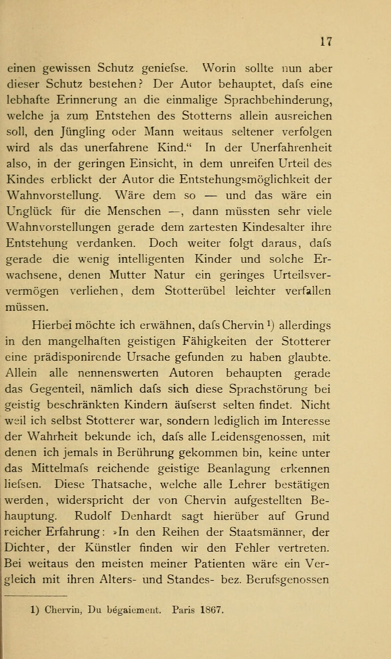 einen gewissen Schutz geniefse. Worin sollte nun aber dieser Schutz bestehen? Der Autor behauptet, dafs eine lebhafte Erinnerung an die einmalige Sprachbehinderung, welche ja zum Entstehen des Stotterns allein ausreichen soll, den Jüngling oder Mann weitaus seltener verfolgen wird als das unerfahrene Kind. In der Unerfahrenheit also, in der geringen Einsicht, in dem unreifen Urteil des Kindes erblickt der Autor die Entstehungsmöglichkeit der Wahnvorstellung. Wäre dem so — und das wäre ein Unglück für die Menschen —, dann müssten sehr viele Wahnvorstellungen gerade dem zartesten Kindesalter ihre Entstehung verdanken. Doch weiter folgt daraus, dafs gerade die wenig intelligenten Kinder und solche Er- wachsene, denen Mutter Natur ein geringes Urteilsver- vermögen verliehen, dem Stotterübel leichter verfallen müssen. Hierbei möchte ich erwähnen, dafs Chervin ^) allerdings in den mangelhaften geistigen Fähigkeiten der Stotterer eine prädisponirende Ursache gefunden zu haben glaubte. Allein alle nennenswerten Autoren behaupten gerade das Gegenteil, nämlich dafs sich diese Sprachstörung bei geistig beschränkten Kindern äufserst selten findet. Nicht weil ich selbst Stotterer war, sondern lediglich im Interesse der Wahrheit bekunde ich, dafs alle Leidensgenossen, mit denen ich jemals in Berührung gekommen bin, keine unter das Mittelmafs reichende geistige Beanlagung erkennen liefsen. Diese Thatsache, welche alle Lehrer bestätigen werden, v/iderspricht der von Chendn aufgestellten Be- hauptung. Rudolf Denhardt sagt hierüber auf Grund reicher Erfahrung: *In den Reihen der Staatsmänner, der Dichter, der Künstler finden wir den Fehler vertreten. Bei weitaus den meisten meiner Patienten wäre ein Ver- gleich mit ihren Alters- und Standes- bez. Berufsgenossen 1) Chei-vin, Du begaiumeut. Paris 1867.