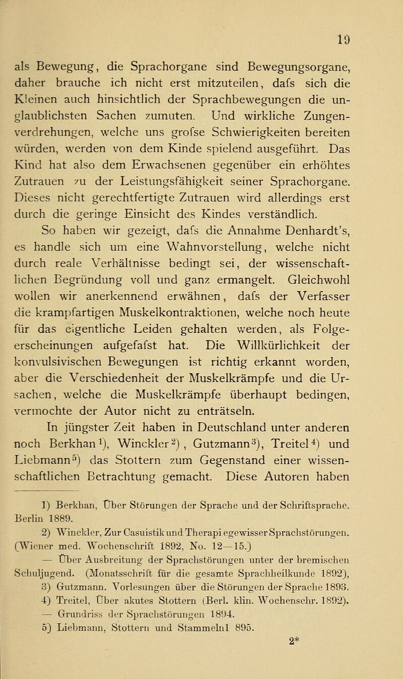 als Bewegung, die Sprachorgane sind Bewegungsorgane, daher brauche ich nicht erst mitzuteilen, dafs sich die Kleinen auch hinsichtlich der Sprachbewegungen die un- glaublichsten Sachen zumuten. Und wirkliche Zungen- verdrehungen, welche uns grofse Schwierigkeiten bereiten würden, werden von dem Kinde spielend ausgeführt. Das Kind hat also dem Erwachsenen gegenüber ein erhöhtes Zutrauen '/u der Leistungsfähigkeit seiner Sprachorgane. Dieses nicht gerechtfertigte Zutrauen wird allerdings erst durch die geringe Einsicht des Kindes verständlich. So haben wir gezeigt, dafs die Annahme Denhardt's, es handle sich um eine Wahnvorstellung, welche nicht durch reale Verhältnisse bedingt sei, der wissenschaft- lichen Begründung voll und ganz ermangelt. Gleichwohl wollen wir anerkennend erwähnen, dafs der Verfasser die krampfartigen Muskelkontraktionen, welche noch heute für das eigentliche Leiden gehalten werden, als Folge- erscheinungen aufgefafst hat. Die Willkürlichkeit der konvulsivischen Bewegungen ist richtig erkannt worden, aber die Verschiedenheit der Muskelkrämpfe und die Ur- sachen, welche die Muskelkrämpfe überhaupt bedingen, vermochte der Autor nicht zu enträtseln. In jüngster Zeit haben in Deutschland unter anderen noch Berkhan 1), Winckler^) , Gutzmann^), Treitel'^) und Liebmann-') das Stottern zum Gegenstand einer wissen- schaftlichen Betrachtung gemacht. Diese Autoren haben 1) Berkhan, Über Störungen der Sprache und der Schriftsprache. Berlin 1889. 2) AYinckler, Zur Casuistik und Therapi egewisser Sprachstörungen, (^^ioner med. Wochenschrift 1892, No. 12—15.) — Über Ausbreitung der Sprachstörungen unter der bremischen Schuljugend. (Monatsschrift füi- die gesamte Sprachheilkim de 1892), 3) Gutzmann. Vorlesungen über die Störungen der Sprache 1893. . 4) Treitel, Über akutes Stottern (Berl. klin. Wochenschr. 1892). — Grundriss der Sprachstörungen 181)4. 5) Liebmann, Stottern mid Stammeini 895. 2*