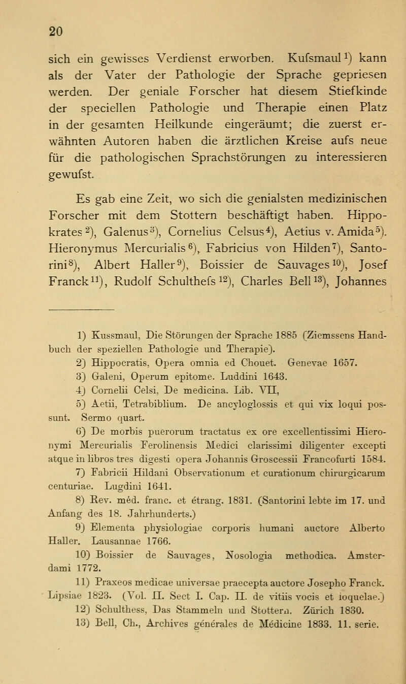 sich ein gewisses Verdienst erworben. Kufsmaul i) kann als der Vater der Pathologie der Sprache gepriesen werden. Der geniale Forscher hat diesem Stiefkinde der speciellen Pathologie und Therapie einen Platz in der gesamten Heilkunde eingeräumt; die zuerst er- wähnten Autoren haben die ärztlichen Kreise aufs neue für die pathologischen Sprachstörungen zu interessieren gewufst. Es gab eine Zeit, w^o sich die genialsten medizinischen Forscher mit dem Stottern beschäftigt haben. Hippo- krates 2), Galenus^), Cornelius Celsus^j, Aetius v. Amida^). Hieronymus Mercurialis 6), Fabricius von Hilden'^), Santo- rini^), Albert Haller ^j, Boissier de Sauvages i^j^ Josef FranckiJ), Rudolf Schulthefs i2), Charles Be\U^), Johannes 1) Kussmaul, Die Störungen der Sprache 1885 fZiemssens Hand- buch der speziellen Pathologie und Therapie). 2) Hippocratis, Opera omnia ed Chouet. Genevac 1657. 3) Gfaleni, Operum epitome. Luddini 1643. 4J Cornehi Celsi, De medicina. Lib. TTL, 5) Aetü, Tetrabiblium. De ancyloglossis et qui vis loqui pos- sunt. Serino quart. 6) De morbis puerorum tractatus ex ore excellentissimi Hiero- nymi Mercurialis FeroUnensis Medici clarissimi düigenter excepti atque in libros tres digesti opera Johannis Gi-oscessii Francofurti 1584. 7) Fabricii Hüdani Observationum et cui-ationum chü-iu-gicarum centuriae. Lugdini 1641. 8) Rev. med. franc. et etrang. 1831. (Santorini lebte im 17. und Anfang des 18. Jahrhunderts.) 9) Elementa physiologiae corporis humani auctore Alberto Haller. Lausannae 1766. 10) Boissier de Sauvages, Nosologia methodica. Amster- dami 1772. 11) Praxeos medicae imiversae praecepta auctore Josepho Franck. Lipsiae 1823. (Vul. 11. Sect I. Cap. 11. de vitiis vocis et ioquclae.) 12) Schulthess, Das Stammehi und Stottern. Züiich 1830. 13) Bell, Gh., Archives generales de Medicine 1833. 11. serie.