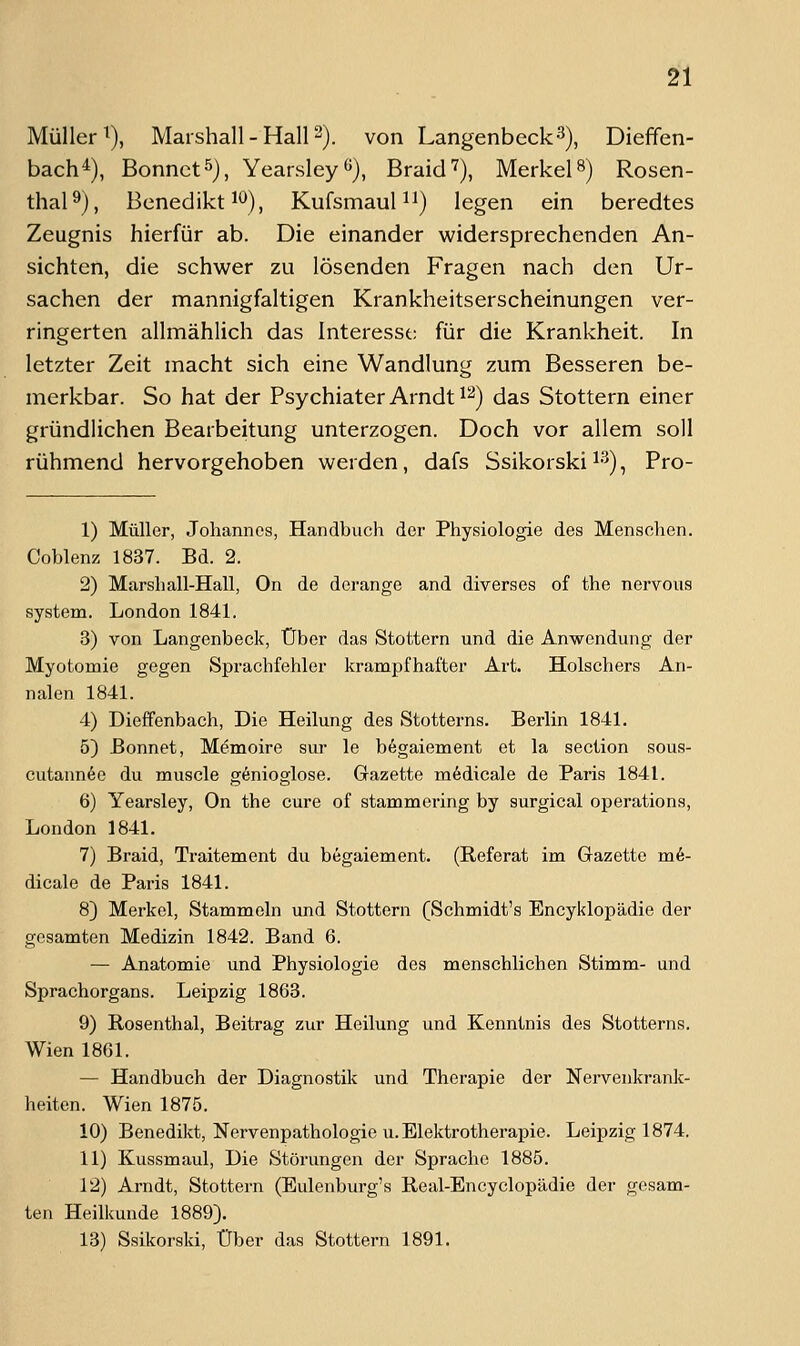 Müller^), Marshall - Hall 2). von LangenbeckS), Dieffen- bach^), Bonnctö), Yearsley«), Braid'), Merkels) Rosen- thal ^), Benedikt ^^), Kufsmauli^) legen ein beredtes Zeugnis hierfür ab. Die einander widersprechenden An- sichten, die schwer zu lösenden Fragen nach den Ur- sachen der mannigfaltigen Krankheitserscheinungen ver- ringerten allmählich das Interesst; für die Krankheit. In letzter Zeit macht sich eine Wandlung zum Besseren be- merkbar. So hat der Psychiater Arndt ^2) das Stottern einer gründlichen Bearbeitung unterzogen. Doch vor allem soll rühmend hervorgehoben werden, dafs Ssikorski ^•'^), Pro- 1) Müller, Johannes, Handbuch der Physiologie des Menschen. Coblenz 1837. Bd. 2. 2) Marshall-Hall, On de dcrange and diverses of the nervous System. London 1841. 3) von Langenbeck, Über das Stottern und die Anwendung der Myotomie gegen Sprachfehler krampfhafter Art. Holschers An- nalen 1841. 4) Dieffenbach, Die Heilung des Stotterns. Berlin 1841. 5) Bonnet, Memoire sur le b6gaiement et la section sous- cutann6e du muscle g^nioglose. Gazette m6dicale de Paris 1841. 6) Yearsley, On the eure of stammering by surgical Operations, London 1841. 7) Braid, Traitement du b6gaiement. (Referat im Gazette m6- dicale de Paris 1841. 8) Merkel, Stammeln und Stottern (Schmidts Encyklopädie der gesamten Medizin 1842. Band 6. — Anatomie und Physiologie des menschlichen Stimm- und Sprachorgans. Leipzig 1863. 9) Rosenthal, Beitrag zur Heilung und Kenntnis des Stotterns. Wien 1861. — Handbuch der Diagnostik und Therapie der Nervenkrank- heiten. Wien 1875. 10) Benedikt, Nervenpathologie U.Elektrotherapie. Leipzig 1874. 11) Kussmaul, Die Störungen der Sprache 1885. 12) Arndt, Stottern (Eulenburg's Real-Encyclopädie der gesam- ten Heilkunde 1889). 13) Ssikorski, Über das Stottern 1891.
