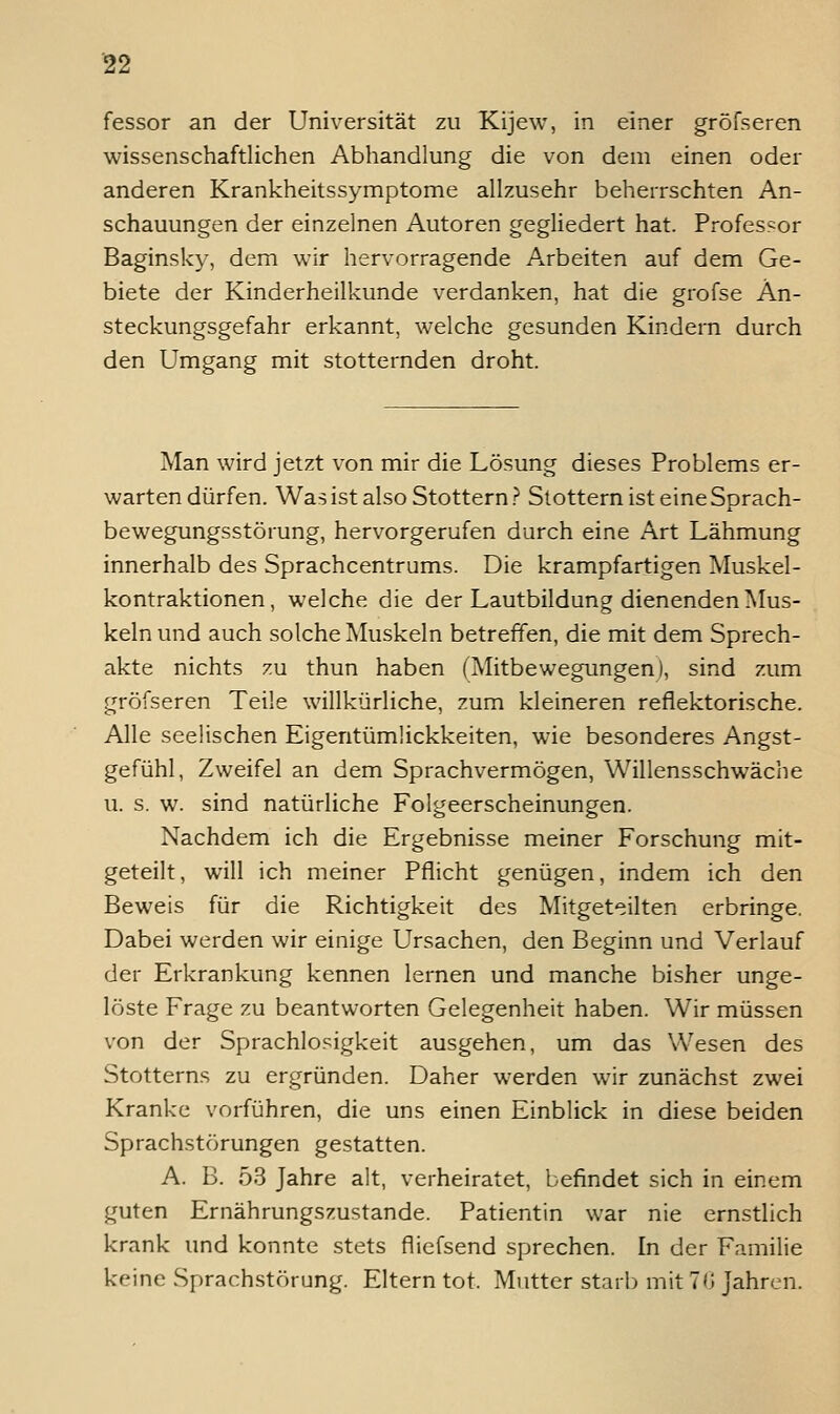 fessor an der Universität zu Kijew, in einer gröFseren wissenschaftlichen Abhandlung die von dem einen oder anderen Krankheitssymptome allzusehr beherrschten An- schauungen der einzelnen Autoren gegliedert hat. Professor Baginsky, dem wir hervorragende Arbeiten auf dem Ge- biete der Kinderheilkunde verdanken, hat die grofse An- steckungsgefahr erkannt, welche gesunden Kindern durch den Umgang mit stotternden droht. Man wird jetzt von mir die Lösung dieses Problems er- warten dürfen. Was ist also Stottern? Stottern ist eine Sprach- bewegungsstörung, hervorgerufen durch eine Art Lähmung innerhalb des Sprachcentrums. Die krampfartigen Muskel- kontraktionen, welche die der Lautbildung dienenden Mus- keln und auch solche Muskeln betreffen, die mit dem Sprech- akte nichts zu thun haben (Mitbewegungen), sind zum gröfseren Teile willkürliche, zum kleineren reflektorische. Alle seelischen Eigentümückkeiten, wie besonderes Angst- gefühl, Zweifel an dem Sprachvermögen, Willensschwäche u. s. w. sind natürliche Folgeerscheinungen. Nachdem ich die Ergebnisse meiner Forschung mit- geteilt, will ich meiner Pflicht genügen, indem ich den Beweis für die Richtigkeit des Mitgeteilten erbringe. Dabei werden wir einige Ursachen, den Beginn und Verlauf der Erkrankung kennen lernen und manche bisher unge- löste Frage zu beantworten Gelegenheit haben. Wir müssen von der Sprachlosigkeit ausgehen, um das Wesen des Stotterns zu ergründen. Daher werden wir zunächst zwei Kranke vorführen, die uns einen Einblick in diese beiden Sprachstörungen gestatten. A. B. 53 Jahre alt, verheiratet, befindet sich in einem guten Ernährungszustande. Patientin war nie ernstlich krank und konnte stets fliefsend sprechen. In der Familie keine Sprachstörung. Eltern tot. Mutter starlj mit 70 Jahren.
