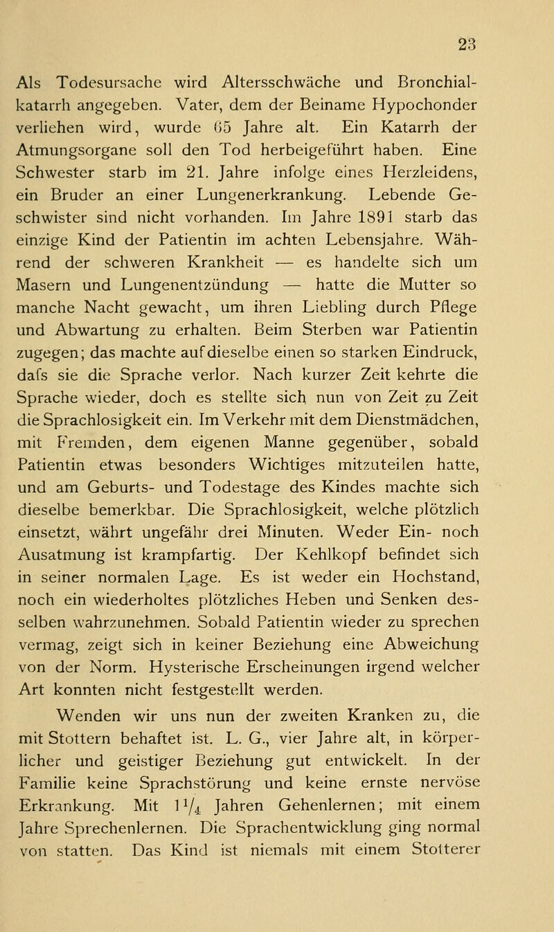 Als Todesursache wird Altersschwäche und Bronchial- katarrh angegeben. Vater, dem der Beiname Hypochonder verliehen wird, wurde 05 Jahre alt. Ein Katarrh der Atmungsorgane soll den Tod herbeigeführt haben. Eine Schwester starb im 21. Jahre infolge eines Herzleidens, ein Bruder an einer Lungenerkrankung. Lebende Ge- schwister sind nicht vorhanden. Im Jahre 1891 starb das einzige Kind der Patientin im achten Lebensjahre. Wäh- rend der schweren Krankheit •— es handelte sich um Masern und Lungenentzündung — hatte die Mutter so manche Nacht gewacht, um ihren Liebling durch Pflege und Abwartung zu erhalten. Beim Sterben war Patientin zugegen; das machte auf dieselbe einen so starken Eindruck, dafs sie die Sprache verlor. Nach kurzer Zeit kehrte die Sprache wieder, doch es stellte sich nun von Zeit zu Zeit die Sprachlosigkeit ein. Im Verkehr mit dem Dienstmädchen, mit PVemden, dem eigenen Manne gegenüber, sobald Patientin etwas besonders Wichtiges mitzuteilen hatte, und am Geburts- und Todestage des Kindes machte sich dieselbe bemerkbar. Die Sprachlosigkeit, welche plötzlich einsetzt, währt ungefähr drei Minuten. Weder Ein- noch Ausatmung ist krampfartig. Der Kehlkopf befindet sich in seiner normalen Lage. Es ist weder ein Hochstand, noch ein wiederholtes plötzliches Heben und Senken des- selben wahrzunehmen. Sobald Patientin wieder zu sprechen vermag, zeigt sich in keiner Beziehung eine Abweichung von der Norm. Hysterische Erscheinungen irgend welcher Art konnten nicht festgestellt werden. Wenden wir uns nun der zweiten Kranken zu, die mit Stottern behaftet ist. L. G., vier Jahre alt, in körper- licher und geistiger Beziehung gut entwickelt. In der Familie keine Sprachstörung und keine ernste nervöse Erkrankung. Mit 11/4 Jahren Gehenlernen; mit einem Jahre Sprechenlernen. Die Sprachentwicklung ging normal von statten. Das Kind ist niemals mit einem Stotterer