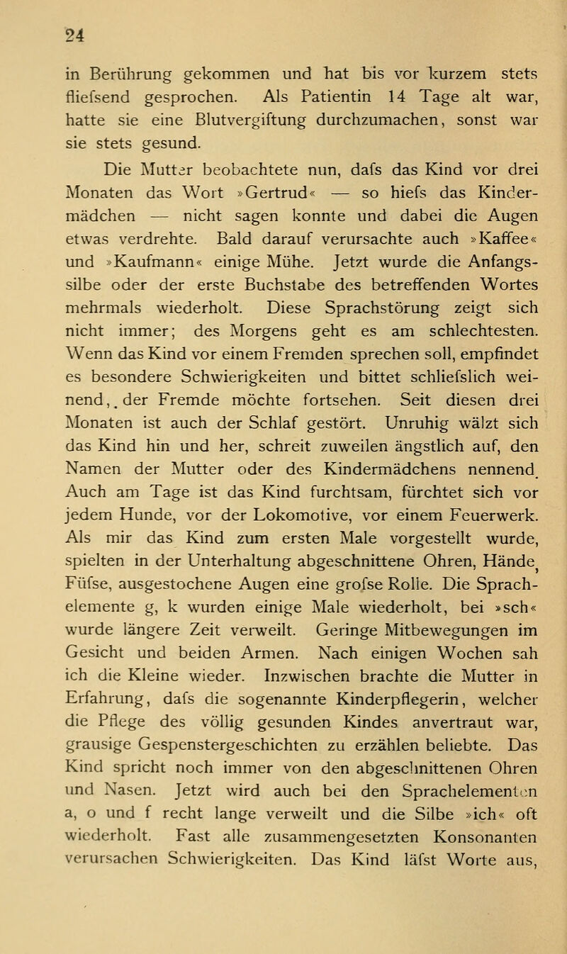 in Berührung gekommen und hat bis vor Icurzem stets fliefsend gesprochen. Als Patientin 14 Tage alt war, hatte sie eine Blutvergiftung durchzumachen, sonst war sie stets gesund. Die Muttar beobachtete nun, dafs das Kind vor drei Monaten das Wort »Gertrud« — so hiefs das Kinder- mädchen — nicht sagen konnte und dabei die Augen etwas verdrehte. Bald darauf verursachte auch »Kaffee« und »Kaufmann« einige Mühe. Jetzt wurde die Anfangs- silbe oder der erste Buchstabe des betreffenden Wortes mehrmals wiederholt. Diese Sprachstörung zeigt sich nicht immer; des Morgens geht es am schlechtesten. Wenn das Kind vor einem Fremden sprechen soll, empfindet es besondere Schwierigkeiten und bittet schliefslich wei- nend ,. der Fremde möchte fortsehen. Seit diesen drei Monaten ist auch der Schlaf gestört. Unruhig wälzt sich das Kind hin und her, schreit zuweilen ängstlich auf, den Namen der Mutter oder des Kindermädchens nennend. Auch am Tage ist das Kind furchtsam, fürchtet sich vor jedem Hunde, vor der Lokomotive, vor einem Feuerwerk. Als mir das Kind zum ersten Male vorgestellt wurde, spielten in der Unterhaltung abgeschnittene Ohren, Hände Füfse, ausgestochene Augen eine grofse Rolle. Die Sprach- elemente g, k wurden einige Male wiederholt, bei »seh« wurde längere Zeit vei-weilt. Geringe Mitbewegungen im Gesicht und beiden Armen. Nach einigen Wochen sah ich die Kleine wieder. Inzwischen brachte die Mutter in Erfahrung, dafs die sogenannte Kinderpflegerin, welcher die Pflege des völlig gesunden Kindes anvertraut war, grausige Gespenstergeschichten zu erzählen beliebte. Das Kind spricht noch immer von den abgesclmittenen Ohren und Nasen. Jetzt wird auch bei den Sprachelement';n a, o und f recht lange verweilt und die Silbe »ich« oft wiederholt. Fast alle zusammengesetzten Konsonanten verursachen Schwierigkeiten. Das Kind läfst Worte aus.