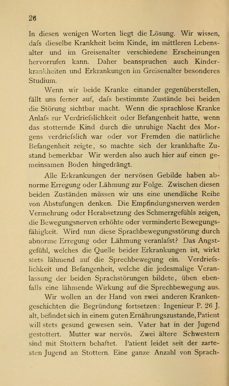 In diesen wenigen Worten liegt die Lösung. Wir wissen, dafs dieselbe Krankheit beim Kinde, im mittleren Lebens- alter und im Greisenalter verschiedene Erscheinungen hervorrufen kann. Daher beanspruchen auch Kinder- krankheiten und Erkrankungen im Greisenalter besonderes Studium. Wenn wir beide Kranke einander gegenüberstellen, fällt uns ferner auf, dafs bestimmte Zustände bei beiden die Störung sichtbar macht. Wenn die sprachlose Kranke Anlafs zur Verdriefslichkeit oder Befangenheit hatte, wenn das stotternde Kind durch die unruhige Nacht des Mor- gens verdriefslich war oder vor Fremden die natürliche Befangenheit zeigte, so machte sich der krankhafte Zu- stand bemerkbar Wir werden also auch hier auf einen ge- meinsamen Boden hingedrängt. Alle Erkrankungen der nervösen Gebilde haben ab- norme Erregung oder Lähmung zur Folge. Zwischen diesen beiden Zuständen müssen wir uns eine unendliche Reihe von Abstufungen denken. Die Empfindungsnerven werden Vermehrung oder Herabsetzung des Schmerzgefühls zeigen, die Bewegungsnerven erhöhte oder verminderte Bewegungs- fähigkeit. Wird nun diese Sprachbewegungsstörung durch abnorme Erregung oder Lähmung veranlafst.? Das Angst- gefühl, welches die Quelle beider Erkrankungen ist, wirkt stets lähmend auf die Sprechbewegung ein. Verdriefs- lichkeit und Befangenheit, welche die jedesmalige Veran- lassung der beiden Sprachstörungen bildete, üben eben- falls eine lähmende Wirkung auf die Sprechbewegang aus. Wir wollen an der Hand von zwei anderen Kranken- geschichten die Begründung fortsetzen: Ingenieur P. 26 J. alt, befindet sich in einem guten Ernährungszustande, Patient will stets gesund gewesen sein, Vater hat in der Jugend gestottert. Mutter war nervös. Zwei ältere Schwestern sind mit Stottern behaftet. Patient leidet seit der zarte- sten Jugend an Stottern. Eine ganze Anzahl von Sprach-