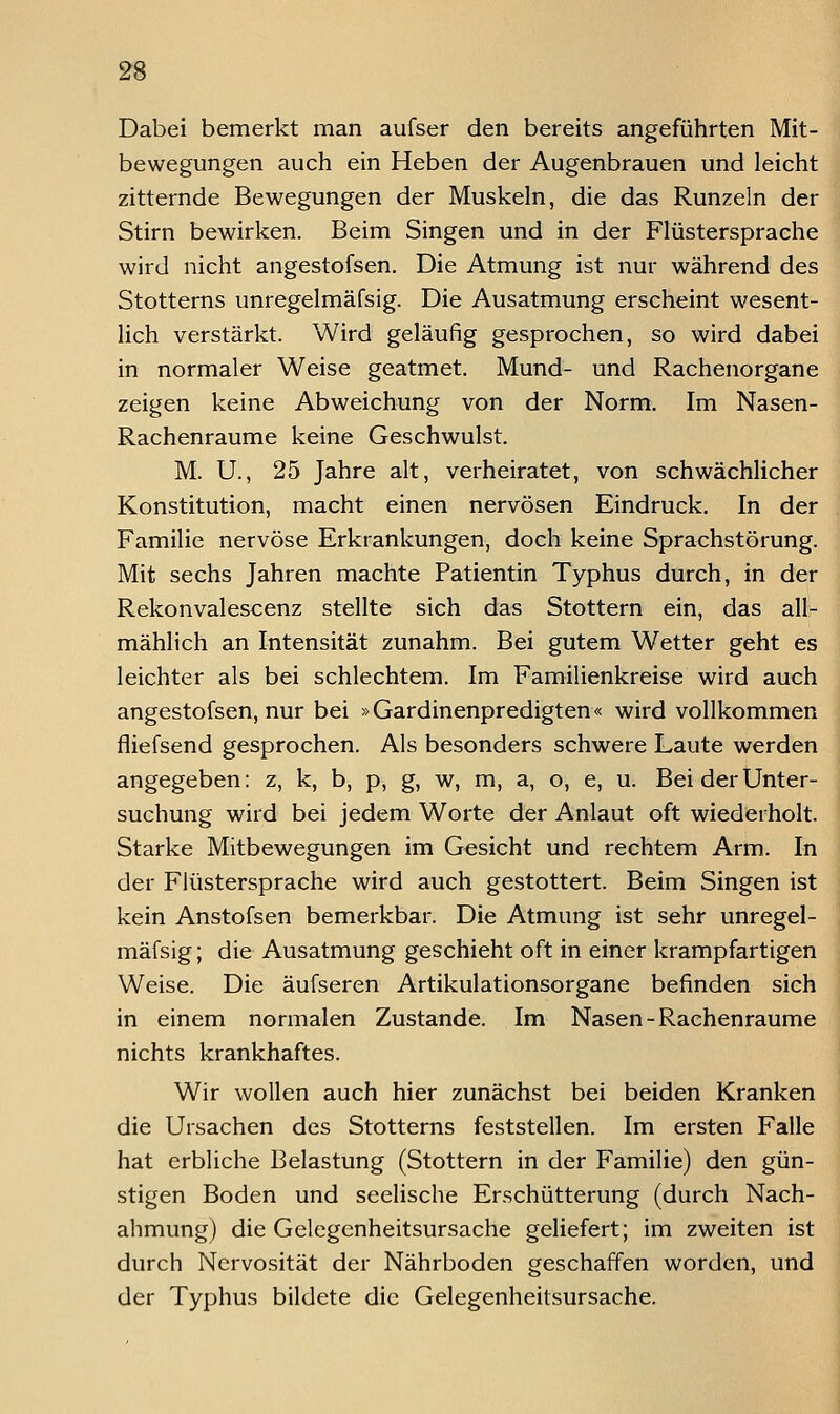Dabei bemerkt man aufser den bereits angeführten Mit- bewegungen auch ein Heben der Augenbrauen und leicht zitternde Bewegungen der Muskeln, die das Runzeln der Stirn bewirken. Beim Singen und in der Flüstersprache wird nicht angestofsen. Die Atmung ist nur während des Stotterns unregelmäfsig. Die Ausatmung erscheint wesent- lich verstärkt. Wird geläufig gesprochen, so wird dabei in normaler Weise geatmet. Mund- und Rachenorgane zeigen keine Abweichung von der Norm. Im Nasen- Rachenraume keine Geschwulst. M. U., 25 Jahre alt, verheiratet, von schwächlicher Konstitution, macht einen nervösen Eindruck. In der Familie nervöse Erkrankungen, doch keine Sprachstörung. Mit sechs Jahren machte Patientin Typhus durch, in der Rekonvalescenz stellte sich das Stottern ein, das all- mählich an Intensität zunahm. Bei gutem Wetter geht es leichter als bei schlechtem. Im Familienkreise wird auch angestofsen, nur bei »Gardinenpredigten« wird vollkommen fliefsend gesprochen. Als besonders schwere Laute werden angegeben: z, k, b, p, g, w, m, a, o, e, u. Bei der Unter- suchung wird bei jedem Worte der Anlaut oft wiederholt. Starke Mitbewegungen im Gesicht und rechtem Arm. In der Flüstersprache wird auch gestottert. Beim Singen ist kein Anstofsen bemerkbar. Die Atmung ist sehr unregel- mäfsig ; die Ausatmung geschieht oft in einer krampfartigen Weise. Die äufseren Artikulationsorgane befinden sich in einem normalen Zustande. Im Nasen-Rachenraume nichts krankhaftes. Wir wollen auch hier zunächst bei beiden Kranken die Ursachen des Stotterns feststellen. Im ersten Falle hat erbliche Belastung (Stottern in der Familie) den gün- stigen Boden und seelische Erschütterung (durch Nach- ahmung) die Gelegenheitsursache geliefert; im zweiten ist durch Nervosität der Nährboden geschaffen worden, und der Typhus bildete die Gelegenheitsursache.
