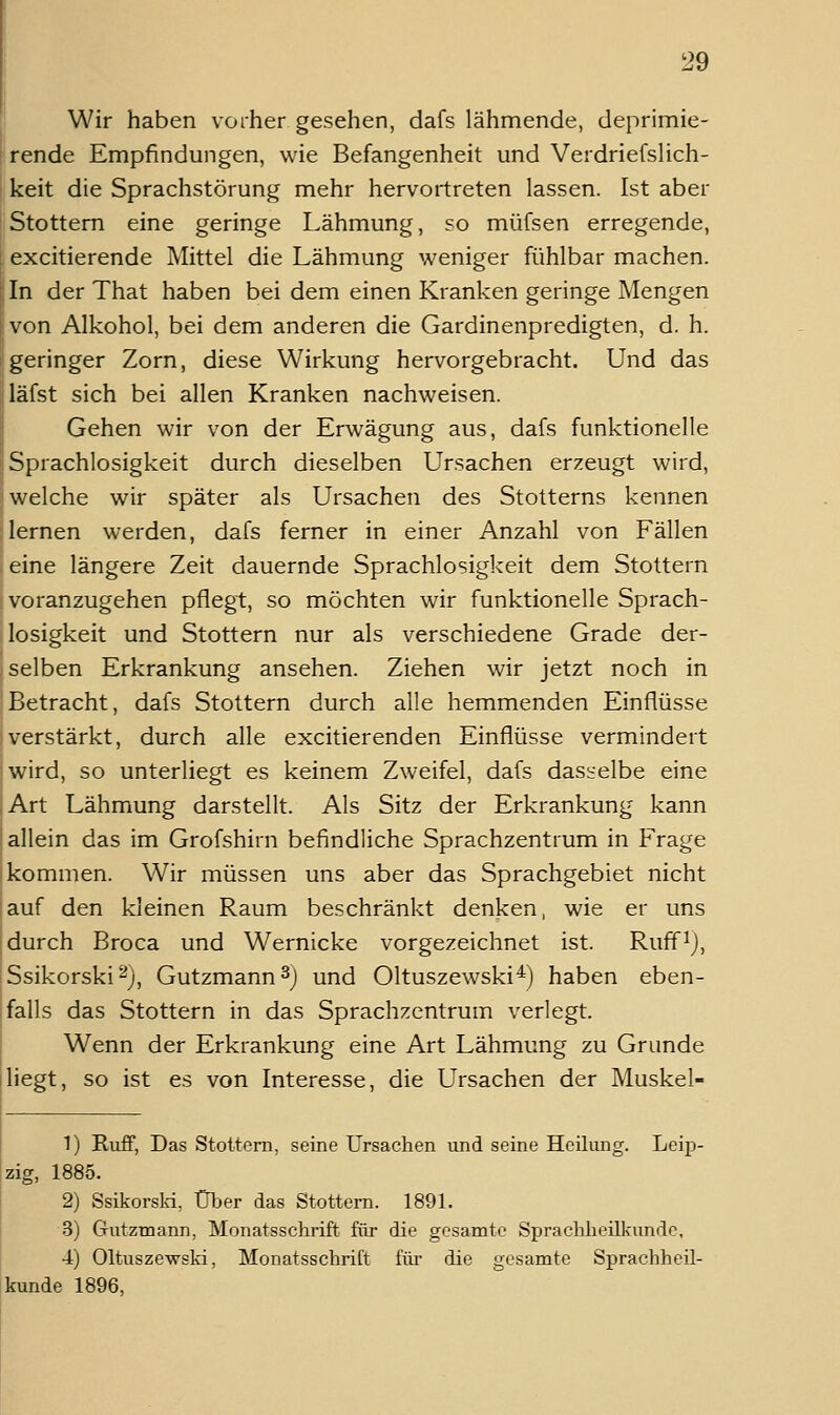 Wir haben vorher gesehen, dafs lähmende, deprimie- rende Empfindungen, wie Befangenheit und Verdriefslich- keit die Sprachstörung mehr hervortreten lassen. Ist aber Stottern eine geringe Lähmung, so müfsen erregende, excitierende Mittel die Lähmung weniger fühlbar machen. In der That haben bei dem einen Kranken geringe Mengen von Alkohol, bei dem anderen die Gardinenpredigten, d. h. geringer Zorn, diese Wirkung hervorgebracht. Und das läfst sich bei allen Kranken nachweisen. Gehen wir von der Erwägung aus, dafs funktionelle Sprachlosigkeit durch dieselben Ursachen erzeugt wird, welche wir später als Ursachen des Stotterns kennen lernen werden, dafs ferner in einer Anzahl von Fällen eine längere Zeit dauernde Sprachlosigkeit dem Stottern voranzugehen pflegt, so möchten wir funktionelle Sprach- losigkeit und Stottern nur als verschiedene Grade der- selben Erkrankung ansehen. Ziehen wir jetzt noch in Betracht, dafs Stottern durch alle hemmenden Einflüsse verstärkt, durch alle excitierenden Einflüsse vermindert wird, so unterliegt es keinem Zweifel, dafs dasselbe eine Art Lähmung darstellt. Als Sitz der Erkrankung kann allein das im Grofshirn befindliche Sprachzentrum in Frage kommen. Wir müssen uns aber das Sprachgebiet nicht auf den kleinen Raum beschränkt denken, wie er uns durch Broca und Wernicke vorgezeichnet ist. Ruff^j, Ssikorski ^j, Gutzmann^) und Oltuszewski^) haben eben- falls das Stottern in das Sprachzentrum verlegt. Wenn der Erkrankung eine Art Lähmung zu Grunde liegt, so ist es von Interesse, die Ursachen der Muskel- 1) RufF, Das Stottern, seine Ursachen und seine Heilung. Leip- zig, 1885. 2) Ssikorslvi, Über das Stottern. 1891. 3) Gutzmann, Monatsschrift für die gesamte Sprachheilkunde, 4) Oltuszewski, Monatsschrift für die gesamte Sprachheil- kunde 1896,