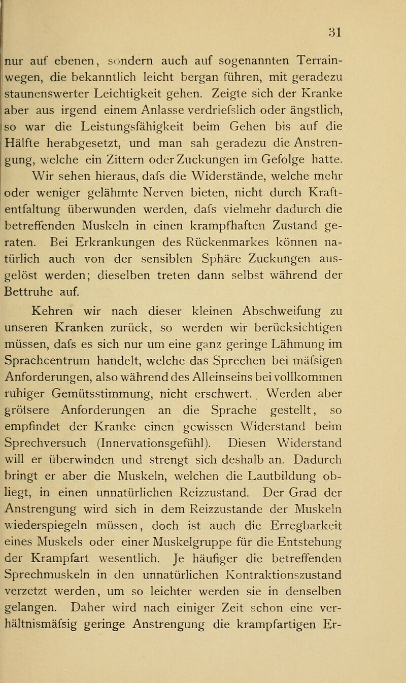 nur auf ebenen, sondern auch auf sogenannten Terrain- wegen, die bekanntlich leicht bergan führen, mit geradezu staunenswerter Leichtigkeit gehen. Zeigte sich der Kranke aber aus irgend einem Anlasse verdriefslich oder ängstlich, so war die Leistungsfähigkeit beim Gehen bis auf die Hälfte herabgesetzt, und man sah geradezu die Anstren- gung, welche ein Zittern oder Zuckungen im Gefolge hatte. Wir sehen hieraus, dafs die Widerstände, welche mehr oder weniger gelähmte Nerven bieten, nicht durch Kraft- entfaltung überwunden werden, dafs vielmehr dadurch die betreffenden Muskeln in einen krampfhaften Zustand ge- raten. Bei Erkrankungen des Rückenmarkes können na- türlich auch von der sensiblen Sphäre Zuckungen aus- gelöst werden; dieselben treten dann selbst während der Bettruhe auf. Kehren wir nach dieser kleinen Abschweifung zu unseren Kranken zurück, so werden wir berücksichtigen müssen, dafs es sich nur um eine ganz geringe Lähmung im Sprachcentrum handelt, welche das Sprechen bei mäfsigen Anforderungen, also während des Alleinseins bei vollkommen ruhiger Gemütsstimmung, nicht erschwert. Werden aber gröisere Anforderungen an die Sprache gestellt, so empfindet der Kranke einen gewissen Widerstand beim Sprechversuch (Innervationsgefühl). Diesen Widerstand will er überwinden und strengt sich deshalb an. Dadurch bringt er aber die Muskeln, welchen die Lautbildung ob- liegt, in einen imnatürlichen Reizzustand. Der Grad der Anstrengung wird sich in dem Reizzustande der Muskeln wiederspiegeln müssen, doch ist auch die Erregbarkeit eines Muskels oder einer Muskelgruppe für die Entstehung der Krampfart wesentlich. Je häufiger die betreffenden Sprechmuskeln in den unnatürlichen Kontraktionszustand verzetzt werden, um so leichter werden sie in denselben gelangen. Daher wird nach einiger Zeit schon eine ver- hältnismäfsig geringe Anstrengung die krampfartigen Er-