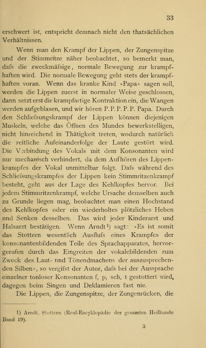 erschwert ist, entspricht demnach nicht den thatsächlichen Verhältnissen. Wenn man den Krampf der Lippen, der Zungenspitze und der Stimmritze näher beobachtet, so bemerkt man, dafs die zweckmäfsige, normale Bewegung zur krampf- haften wird. Die normale Bewegung geht stets der krampf- haften voran. Wenn das kranke Kind »Papa« sagen soll, werden die Lippen zuerst in normaler Weise geschlossen, dann setzt erst die krampfartige Kontraktion ein, die Wangen werden aufgeblasen, und wir hören P.P.P. P.P. Papa. Durch den Schliefsungskrampf der Lippen können diejenigen jNIuskeln, welche das Öffnen des Mundes bewerkstelligen, nicht hinreichend in Thätigkeit treten, wodurch natürlich die zeitliche Aufeinanderfolge der Laute gestört wird. Die Virbindung des Vokals mit dem Konsonanten wird nur mechanisch verhindert, da dem Aufhören des Lippen- krampfes der Vokal unmittelbar folgt. Dafs während des Schliefsungskrampfes der Lippen kein Stimmritzenkrampf besteht, geht aus der Lage des Kehlkopfes hervor. Bei jedem Stimmritzenkrampf, welche Ursache demselben auch zu Grunde liegen mag, beobachtet man einen Hochstand des Kehlkopfes oder ein wiederholtes plötzliches Heben nnd Senken desselben. Das wird jeder Kinderarzt und Halsarzt bestätigen. Wenn Arndti) sagt: »Es ist somit das Stottern wesentlich Ausflufs eines Krampfes der konsonantenbildenden Teile des Sprachapparates, hervor- gerufen durch das Eingreiten der vokalebildenden zum Zw'eck des Laut- nnd Tönendmachens der auszusprechen- den Silben«, so vergifst der Autor, dafs bei der Aussprache einzelner tonloser Konsonanien f, p, seh, t gestottert wird, dagegen beim Singen und Deklamieren fast nie. Die Lippen, die Zungenspitze, der Zungenrücken, die 1) Arndt, Stuttcrn (Roal-Encyklupädie der gesamten Heilliunde Band 19).