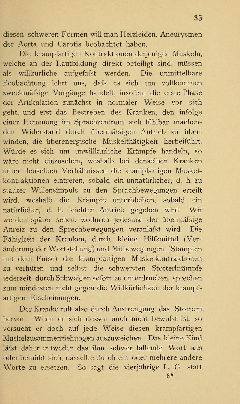diesen schweren Formen will man Herzleiden, Aneurysmen der Aorta und Carotis beobachtet haben. Die krampfartigen Kontraktionen derjenigen Muskeln, welche an der L.autbildung direkt beteiligt sind, müssen als willkürliche aufgefafst werden. Die unmittelbare Beobachtung lehrt uns, dafs es sich um vollkommen zweckmäfsige Vorgänge handelt, insofern die erste Phase der Artikulation zunächst in normaler Weise vor sich geht, und erst das Bestreben des Kranken, den infolge einer Hemmung im Sprachzentrum sich fühlbar machen- den Widerstand durch übermäfsigen Antrieb zu über- winden, die überenergische Muskelthätigkeit herbeiführt. Würde es sich um unwillkürliche Krämpfe handeln, so wäre nicht einzusehen, weshalb bei denselben Kranken unter denselben Verhältnissen die krampfartigen Muskel- kontraktionen eintreten, sobald ein unnatürlicher, d. h. zu starker Willensimpuls zu den Sprachbewegungen erteilt wird, weshalb die Krämpfe unterbleiben, sobald ein natürlicher, d. h. leichter Antrieb gegeben wird. Wir werden später sehen, wodurch jedesmal der übermäfsige Anreiz zu den Sprechbewegungen veranlafst wird. Die Fähigkeit der Kranken, durch kleine Hilfsmittel (Ver- änderung der Wortstellung) und Mitbewegungen (Stampfen mit dem Fufse) die krampfartigen Muskelkontraktionen zu verhüten und selljst die schwersten Stotterkrämpfe jederzeit durch Schweigen sofort zu unterdrücken, sprechen zum mindesten nicht gegen die Willkürlichkeit der krampf- artigen Erscheinungen. Der Kranke ruft also durch Anstrengung das Stottern hervor. Wenn er sich dessen auch nicht bewufst ist, so versucht er doch auf jede Weise diesen krampfartigen Muskelzusammenziehungen auszuweichen. Das kleine Kind läfst daher entweder das ihm schwer fallende Wort aus oder bemüht .'^ich, dasselbe durch ein oder mehrere andere Worte zu ersetzen. So sagt die vierjährige L. G. statt 3*