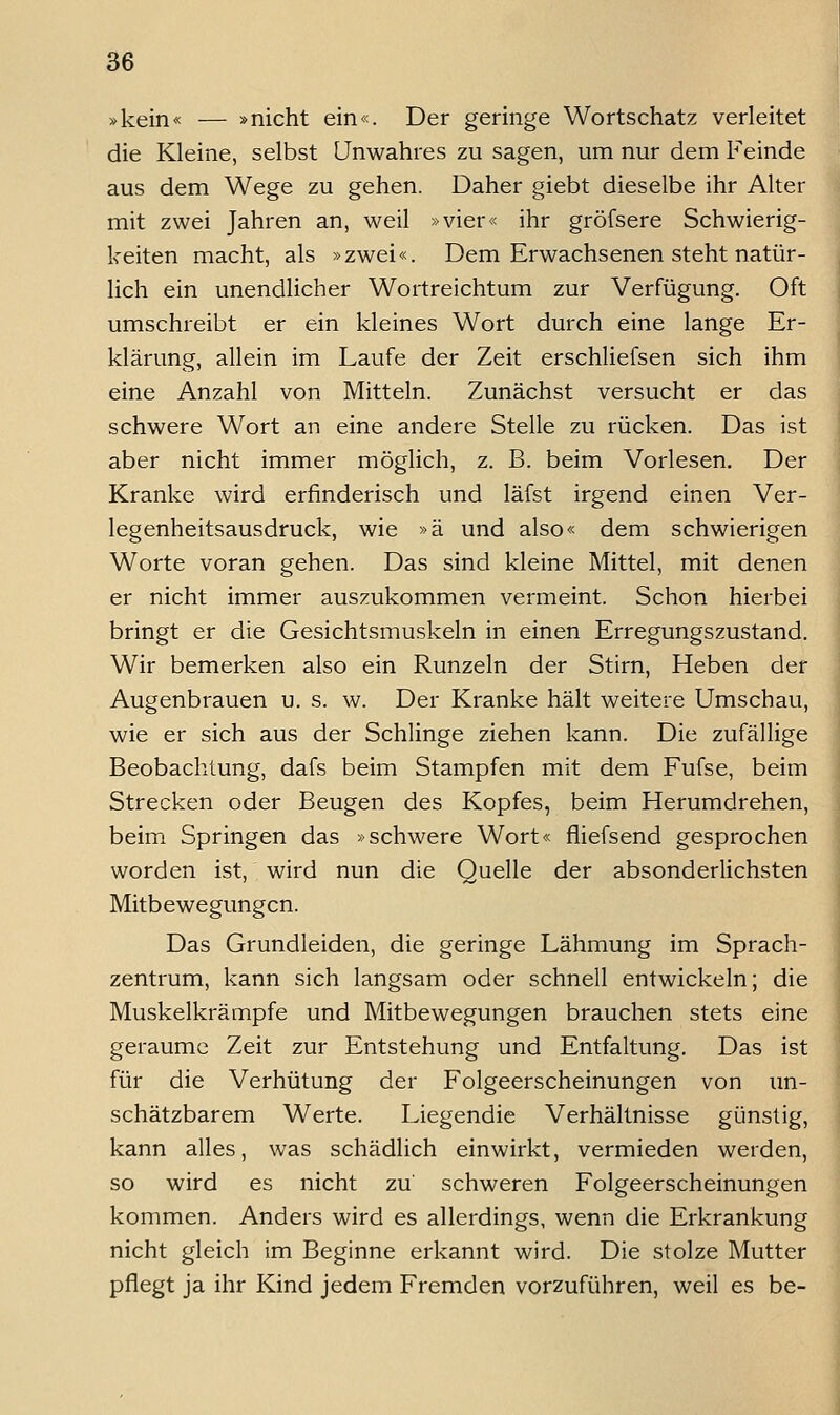 »kein« — »nicht ein«. Der geringe Wortschatz verleitet die Kleine, selbst Unwahres zu sagen, um nur dem Feinde aus dem Wege zu gehen. Daher giebt dieselbe ihr Alter mit zwei Jahren an, weil »vier« ihr gröfsere Schwierig- keiten macht, als »zwei«. Dem Erwachsenen steht natür- lich ein unendlicher Wortreichtum zur Verfügung. Oft umschreibt er ein kleines Wort durch eine lange Er- klärung, allein im Laufe der Zeit erschliefsen sich ihm eine Anzahl von Mitteln. Zunächst versucht er das schwere Wort an eine andere Stelle zu rücken. Das ist aber nicht immer möglich, z. B. beim Vorlesen. Der Kranke wird erfinderisch und läfst irgend einen Ver- legenheitsausdruck, wie »ä und also« dem schwierigen Worte voran gehen. Das sind kleine Mittel, mit denen er nicht immer auszukommen vermeint. Schon hierbei bringt er die Gesichtsmuskeln in einen Erregungszustand. Wir bemerken also ein Runzeln der Stirn, Heben der Augenbrauen u. s. w. Der Kranke hält weitere Umschau, wie er sich aus der Schlinge ziehen kann. Die zufällige Beobachtung, dafs beim Stampfen mit dem Fufse, beim Strecken oder Beugen des Kopfes, beim Herumdrehen, beim Springen das »schwere Wort« fiiefsend gesprochen worden ist, wird nun die Quelle der absonderlichsten Mitbewegungen. Das Grundleiden, die geringe Lähmung im Sprach- zentrum, kann sich langsam oder schnell entwickeln; die Muskelkrämpfe und Mitbewegungen brauchen stets eine geraume Zeit zur Entstehung und Entfaltung. Das ist für die Verhütung der Folgeerscheinungen von un- schätzbarem Werte. Liegendie Verhältnisse günstig, kann alles, was schädlich einwirkt, vermieden werden, so wird es nicht zu' schweren Folgeerscheinungen kommen. Anders wird es allerdings, wenn die Erkrankung nicht gleich im Beginne erkannt wird. Die stolze Mutter pflegt ja ihr Kind jedem Fremden vorzuführen, weil es be-