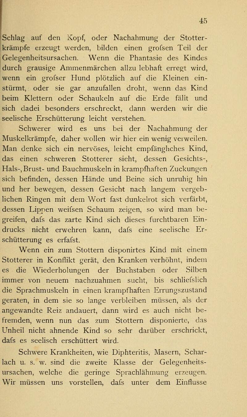Schlag auf den Kopf, oder Nachahmung der Stotter- krämpfe erzeugt werden, bilden einen grofsen Teil der Gelegenheitsursachen. Wenn die Phantasie des Kindes durch grausige Ammenmärchen allzu lebhaft erregt wird, wenn ein grofser Hund plötzlich auf die Kleinen ein- stürmt, oder sie gar anzufallen droht, wenn das Kind beim Klettern oder Schaukeln auf die Erde fällt und sich dadei besonders erschreckt, dann werden wir die seelische Erschütterung leicht verstehen. Schwerer wird es uns bei der Nachahmung der Muskelkrämpfe, daher wollen wir hier ein wenig verweilen. Man denke sich ein nervöses, leicht empfängliches Kind, das einen schweren Stotterer sieht, dessen Gesichts-, Hals-, Brust- und Bauchmuskeln in krampfhaften Zuckungen sich befinden, dessen Hände und Beine sich unruhig hin und her bewegen, dessen Gesicht nach langem vergeb- lichen Ringen mit dem Wort fast dunkelrot sich verfärbt, dessen Lippen weifsen Schaum zeigen, so wird man be- greifen, dafs das zarte Kind sich dieses furchtbaren Ein- drucks nicht erwehren kann, dafs eine seelische Er- schütterung es erfafst. Wenn ein zum Stottern disponirtes Kind mit einem Stotterer in Konflikt gerät, den Kranken verhöhnt, indem es die Wiederholungen der Buchstaben oder Silben immer von neuem nachzuahmen sucht, bis schliefslich die Sprachmuskeln in einen krampfhaften Errungszustand geraten, in dem sie so lange verbleiben müssen, als der angewandte Reiz andauert, dann wird es auch nicht be- fremden, wenn nun das zum Stottern disponierte, das Unheil nicht ahnende Kind so sehr darüber erschrickt, dafs es seelisch erschüttert wird. Schwere Krankheiten, wie Diphteritis, Masern, Schar- lach u. s. w. sind die zweite Klasse der Gelegenheits- ursachen, welche die geringe Sprachlähmung erzeugen. Wir müssen uns vorstellen, dafs unter dem Einflüsse