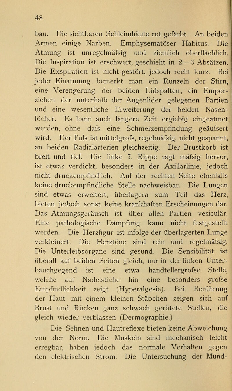 bau. Die sichtbaren Schleimhäute rot gefärbt. An beiden Armen einige Narben. Emphysematöser Habitus. Die Atmung ist unregelmäfsig und ziemlich oberflächlich. Die Inspiration ist erschwert, geschieht in 2—3 Absätzen. Die Exspiration ist nicht gestört, jedoch recht kurz. Bei jeder Einatmung bemerkt man ein Runzeln der Stirn, eine Verengerung der beiden Lidspalten, ein Empor- ziehen der unterhalb der Augenlider gelegenen Partien und eine wesentliche Erweiterung der beiden Nasen- löcher. Es kann auch längere Zeit ergiebig eingeatmet werden, ohne dafs eine Schmerzempfindung geäufsert wird. Der Puls ist mittelgrofs, regelmäfsig, nicht gespannt, an beiden Radialarterien gleichzeitig. Der Brustkorb ist breit und tief. Die linke 7. Rippe ragt mäfsig hervor, ist etwas verdickt, besonders in der Axillarlinie, jedoch nicht druckempfindlich. Auf der rechten Seite ebenfalls keine druckempfindliche Stelle nachweisbar. Die Lungen sind etwas erweitert, überlagern zum Teil das Herz, bieten jedoch sonst keine krankhaften Erscheinungen dar. Das Atmungsgeräusch ist über allen Partien vesiculär. Eine pathologische Dämpfung kann nicht festgestellt werden. Die Herzfigur ist infolge der überlagerten Lunge verkleinert. Die Herztöne sind rein und regelmäfsig. Die Unterleibsorgane sind gesund. Die Sensibilität ist überall auf beiden Seiten gleich, nur in der linken Unter- bauchgegend ist eine etwa handtellergrofse Stelle, welche auf Nadelstiche hin eine besonders grofse Empfindlichkeit zeigt (Hyperalgesie). Bei Berührung der Haut mit einem kleinen Stäbchen zeigen sich auf Brust und Rücken ganz schwach gerötete Stellen, die gleich wieder verblassen (Dermographie.) Die Sehnen und Hautreflexe bieten keine Abweichung von der Norm. Die Muskeln sind mechanisch leicht erregbar, haben jedoch das normale Verhalten gegen den elektrischen Strom. Die Untersuchung der Mund-