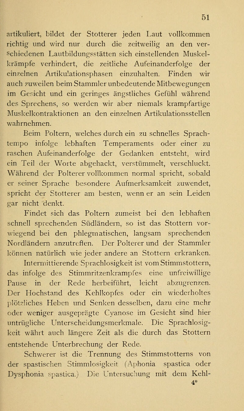 artikuliert, bildet der Stotterer jeden Laut vollkommen richtig und wird nur durch die zeitweilig an den ver- schiedenen Lautbildungsstätten sich einstellenden Muskel- krämpfe verhindert, die zeitliche Aufeinanderfolge der einzelnen Artikulationsphasen einzuhalten. Finden wir auch zuweilen beim Stammler unbedeutende Mitbewegungen im Gericht und ein geringes ängstliches Gefühl während des Sprechens, so werden wir aber niemals krampfartige INIuskelkontraktionen an den einzelnen Artikulationsstellen wahrnehmen. Beim Poltern, welches durch ein zu schnelles Sprach- tempo infolge lebhaften Temperaments oder einer zu raschen Aufeinanderfolge der Gedanken entsteht, wird ein Teil der Worte abgehackt, verstümmelt, verschluckt. Während der Polterer vollkommen normal spricht, sobald er seiner Sprache besondere Aufmerksamkeit zuwendet, spricht der Stotterer am besten, wenn er an sein Leiden gar nicht denkt. Findet sich das Poltern zumeist bei den lebhaften schnell sprechenden Südländern, so ist das Stottern vor- wiegend bei den phlegmatischen, langsam sprechenden Nordländern anzutreffen. Der Polterer und der Stammler können natürlich wie jeder andere an Stottern erkranken. Intermittierende Sprachlosigkeit ist vom Stimmstottern, das infolge des Stimmritzenkrampfes eine unfreiwillige Pause in der Rede herbeiführt, leicht abzugrenzen. Der Hochstand des Kehlkopfes oder ein wiederholtes plötzliches Heben und Senken desselben, dazu eine mehr oder weniger ausgeprägte Cyanose im Gesicht sind hier untrügliche Unterscheidungsmerkmale. Die Sprachlosig- keit währt auch längere Zeit als die durch das Stottern entstehende Unterbrechung der Rede. Schwerer ist die Trennung des Stimmstotterns von der spastischen Stimmlosigkeit (Aphonia spastica oder Dysphonia spastica.) Die Untersuchung mit dem Kehl-
