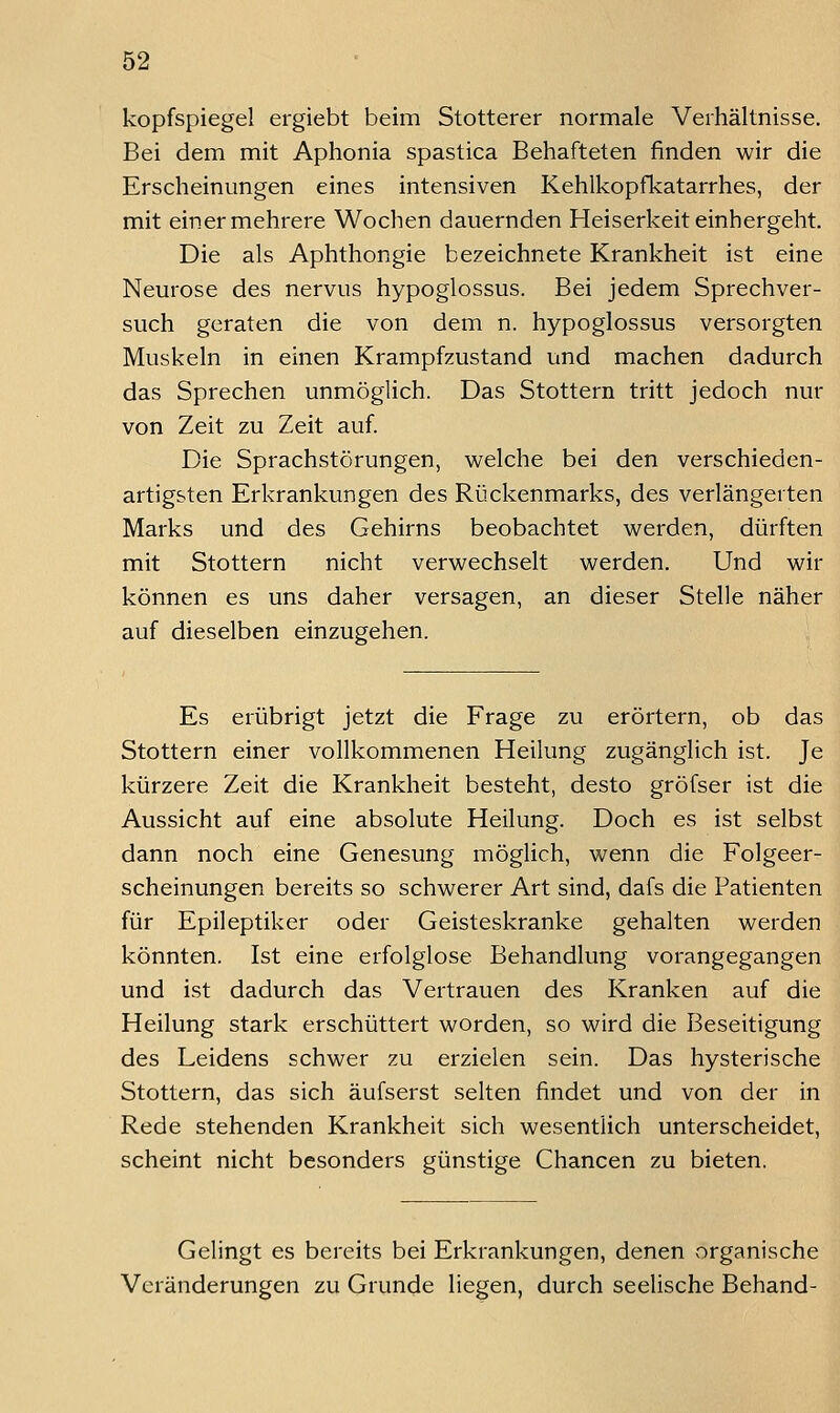 kopfspiegel ergiebt beim Stotterer normale Verhältnisse. Bei dem mit Aphonia spastica Behafteten finden wir die Erscheinungen eines intensiven Kehlkopfkatarrhes, der mit einer mehrere Wochen dauernden Heiserkeit einhergeht. Die als Aphthongie bezeichnete Krankheit ist eine Neurose des nervus hypoglossus. Bei jedem Sprechver- such geraten die von dem n. hypoglossus versorgten Muskeln in einen Krampfzustand und machen dadurch das Sprechen unmöglich. Das Stottern tritt jedoch nur von Zeit zu Zeit auf. Die Sprachstörungen, welche bei den verschieden- artigsten Erkrankungen des Rückenmarks, des verlängerten Marks und des Gehirns beobachtet werden, dürften mit Stottern nicht verwechselt werden. Und wir können es uns daher versagen, an dieser Stelle näher auf dieselben einzugehen. Es erübrigt jetzt die Frage zu erörtern, ob das Stottern einer vollkommenen Heilung zugänglich ist. Je kürzere Zeit die Krankheit besteht, desto gröfser ist die Aussicht auf eine absolute Heilung. Doch es ist selbst dann noch eine Genesung möglich, wenn die Folgeer- scheinungen bereits so schwerer Art sind, dafs die Patienten für Epileptiker oder Geisteskranke gehalten werden könnten. Ist eine erfolglose Behandlung vorangegangen und ist dadurch das Vertrauen des Kranken auf die Heilung stark erschüttert worden, so wird die Beseitigung des Leidens schwer zu erzielen sein. Das hysterische Stottern, das sich äufserst selten findet und von der in Rede stehenden Krankheit sich wesentlich unterscheidet, scheint nicht besonders günstige Chancen zu bieten. Gelingt es bereits bei Erkrankungen, denen organische Veränderungen zu Grunde liegen, durch seelische Behand-
