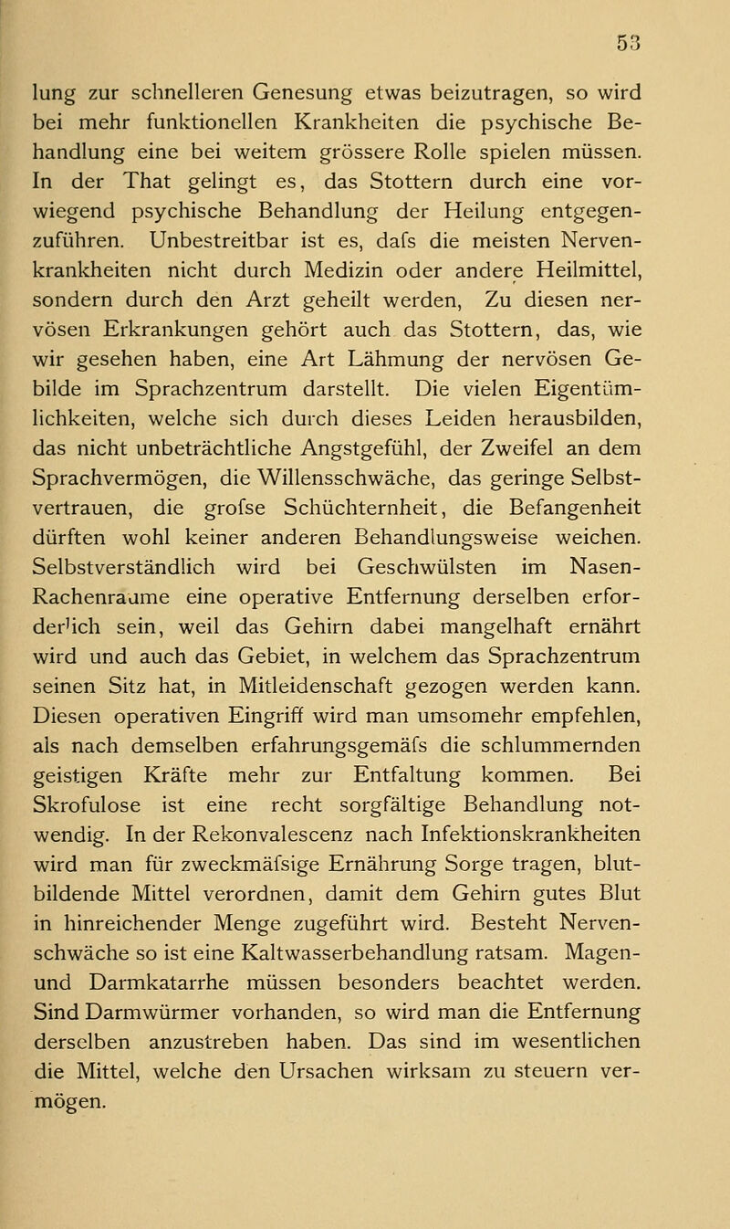 lung zur schnelleren Genesung etwas beizutragen, so wird bei mehr funktionellen Krankheiten die psychische Be- handlung eine bei weitem grössere Rolle spielen müssen. In der That gelingt es, das Stottern durch eine vor- wiegend psychische Behandlung der Heilung entgegen- zuführen. Unbestreitbar ist es, dafs die meisten Nerven- krankheiten nicht durch Medizin oder andere Heilmittel, sondern durch den Arzt geheilt werden. Zu diesen ner- vösen Erkrankungen gehört auch das Stottern, das, wie wir gesehen haben, eine Art Lähmung der nervösen Ge- bilde im Sprachzentrum darstellt. Die vielen Eigentüm- lichkeiten, welche sich durch dieses Leiden herausbilden, das nicht unbeträchtliche Angstgefühl, der Zweifel an dem Sprachvermögen, die Willensschwäche, das geringe Selbst- vertrauen, die grofse Schüchternheit, die Befangenheit dürften wohl keiner anderen Behandlungsweise weichen. Selbstverständlich wird bei Geschwülsten im Nasen- Rachenraume eine operative Entfernung derselben erfor- der'ich sein, weil das Gehirn dabei mangelhaft ernährt wird und auch das Gebiet, in welchem das Sprachzentrum seinen Sitz hat, in Mitleidenschaft gezogen werden kann. Diesen operativen Eingriff wird man umsomehr empfehlen, als nach demselben erfahrungsgemäfs die schlummernden geistigen Kräfte mehr zur Entfaltung kommen. Bei Skrofulöse ist eine recht sorgfältige Behandlung not- wendig. In der Rekonvalescenz nach Infektionskrankheiten wird man für zweckmäfsige Ernährung Sorge tragen, blut- bildende Mittel verordnen, damit dem Gehirn gutes Blut in hinreichender Menge zugeführt wird. Besteht Nerven- schwäche so ist eine Kaltwasserbehandlung ratsam. Magen- und Darmkatarrhe müssen besonders beachtet werden. Sind Darmwürmer vorhanden, so wird man die Entfernung derselben anzustreben haben. Das sind im wesentlichen die Mittel, welche den Ursachen wirksam zu steuern ver- mögen.