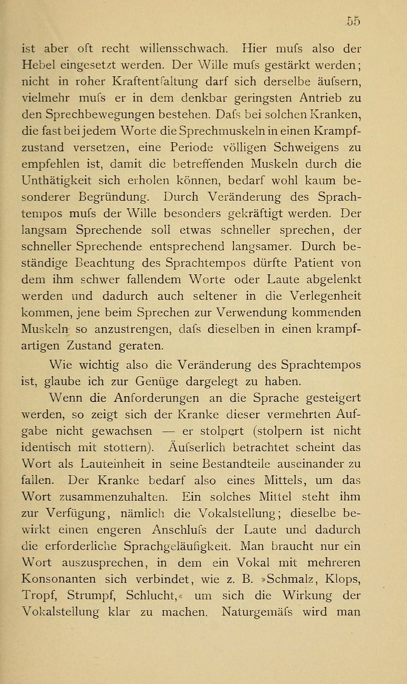 ist aber oft recht willensschwach. Hier mufs also der Hebel eingesetzt werden. Der Wille mufs gestärkt werden; nicht in roher KraftentFaltung darf sich derselbe äufsern, vielmehr mufs er in dem denkbar geringsten Antrieb zu den Sprechbewegungen bestehen. Dafs bei solchen Kranken, die fast bei jedem Worte die Sprechmuskeln in einen Krampf- zustand versetzen, eine Periode völligen Schweigens zu empfehlen ist, damit die betreffenden Muskeln durch die Unthätigkeit sich erholen können, bedarf wohl kaum be- sonderer Begründung. Durch Veränderung des Sprach- tempos mufs der Wille besonders gekräftigt werden. Der langsam Sprechende soll etwas schneller sprechen, der schneller Sprechende entsprechend langsamer. Durch be- ständige Beachtung des Sprachtempos dürfte Patient von dem ihm schwer fallendem Worte oder Laute abgelenkt werden und dadurch auch seltener in die Verlegenheit kommen, jene beim Sprechen zur Verwendung kommenden Muskeln so anzustrengen, dafs dieselben in einen krampf- artigen Zustand geraten. Wie wichtig also die Veränderung des Sprachtempos ist, glaube ich zur Genüge dargelegt zu haben. Wenn die Anforderungen an die Sprache gesteigert werden, so zeigt sich der Kranke dieser vermehrten Auf- gabe nicht gewachsen — er stolpert (stolpern ist nicht identisch mit stottern). ÄufserUch betrachtet scheint das Wort als Lauteinheit in seine Bestandteile auseinander zu fallen. Der Kranke bedarf also eines Mittels, um das W^ort zusammenzuhalten. Ein solches Mittel steht ihm zur Verfügung, nämlich die Vokalstellung; dieselbe be- wirkt einen engeren Anschlufs der Laute und dadurch die erforderliche Sprachgeläungkeit. Man braucht nur ein Wort auszusprechen, in dem ein Vokal mit mehreren Konsonanten sich verbindet, wie z. B. »Schmalz, Klops, Tropf, Strumpf, Schlucht,« um sich die Wirkung der Vokalstellung klar zu machen. Naturgemäfs wird man
