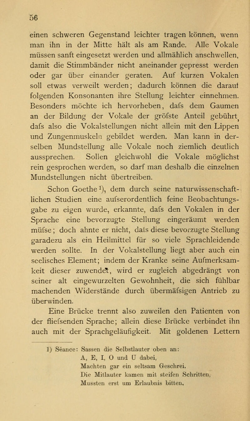 einen schweren Gegenstand leichter tragen können, wenn man ihn in der Mitte hält als am Rande. Alle Vokale müssen sanft eingesetzt werden und allmählich anschwellen, damit die Stimmbänder nicht aneinander gepresst werden oder gar über einander geraten. Auf kurzen Vokalen soll etwas verweilt werden; dadurch können die darauf folgenden Konsonanten ihre Stellung leichter einnehmen. Besonders möchte ich hervorheben, dafs dem Gaumen an der Bildung der Vokale der gröfste Anteil gebührt dafs also die Vokalstellungen nicht allein mit den Lippen und Zungenmuskeln gebildet werden. Man kann in der- selben Mundstellung alle Vokale noch ziemlich deutlich aussprechen. Sollen gleichwohl die Vokale möglichst rein gesprochen werden, so darf man deshalb die einzelnen Mundstellungen nicht übertreiben. Schon Goethe ^), dem durch seine naturwissenschaft- lichen Studien eine aufserordentlich feine Beobachtungs- gabe zu eigen wurde, erkannte, dafs den Vokalen in der Sprache eine bevorzugte Stellung eingeräumt werden müfse; doch ahnte er nicht, dals diese bevorzugte Stellung garadezu als ein Heilmittel für so viele Sprachleidende werden sollte. In der Vokalstellung liegt aber auch ein seelisches Element; indem der Kranke seine Aufmerksam- keit dieser zuwendet, wird er zugleich abgedrängt von seiner alt eingewurzelten Gewohnheit, die sich fühlbar machenden Widerstände durch übermäfsigen Antrieb zu überwinden. Eine Brücke trennt also zuweilen den Patienten von der fiiefsenden Sprache; allein diese Brücke verbindet ihn auch mit der Sprachgeläufigkeit. Mit goldenen Lettern 1) Seance: Sassen die Selbstlauter oben an: A, E, I, 0 und [J dabei, Machten gar ein seltsam Geschrei. Die Mitlauter kamen mit steifen Schritten, Mussten erst um Erlaubnis bitten.