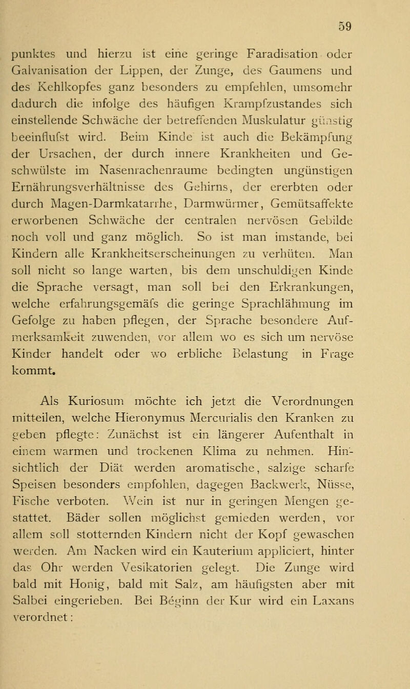 punktes und hierzu ist eine geringe Faradisation oder Galvanisation der Lippen, der Zunge, des Gaumens und des Kehlkopfes ganz besonders zu empfehlen, umsomehr dadurch die infolge des häufigen Krampfzastandes sich einstellende Schwäche der betreffenden Muskulatur gü;istig beeinflufst wird. Beim Kinde ist auch die Bekämpfung der Ursachen, der durch innere Krankheiten und Ge- schwülste im Nasenrachenräume bedingten ungünstigen Ernährungsverhältnisse des Gehirns, der ererbten oder durch Magen-Darmkatarrhe, Darmwürmer, Gemütsaffekte erworbenen Schwäche der centralen nervösen Gebilde noch voll und ganz möglich. So ist man imstande, bei Kindern alle Krankheitserscheinungen zu verhüten. Man soll nicht so lange warten, bis dem unschuldigen Kinde die Sprache versagt, man soll bei den Erkrankungen, w^elche erfahrungsgemäfs die geringe Sprachlähmung im Gefolge zu haben pflegen, der Sprache besondere Auf- merksamkeit zuwenden, vor allem wo es sich um nervöse Kinder handelt oder wo erbliche Belastung in Frage kommt. Als Kuriosum möchte ich jetzt die Verordnungen mitteilen, welche Hieronymus Mercurialis den Kranken zu geben pflegte: Zunächst ist ein längerer Aufenthalt in einem warmen und trockenen Klima zu nehmen. Hin- sichtlich der Diät werden aromatische, salzige scharfe Speisen besonders cm.pfohlen, dagegen Backwerk, Nüsse, Fische verboten. Wein ist nur in geringen Mengen ge- stattet. Bäder sollen möglichst gemieden werden, vor allem soll stotternden Kindern nicht der Kopf gewaschen W'erden. Am Nacken wird ein Kauterium appliciert, hinter das Ohr werden Vesikatorien gelegt. Die Zunge wird bald mit Honig, bald mit Salz, am häufigsten aber mit Salbei eingerieben. Bei Beginn der Kur wird ein Laxans verordnet: