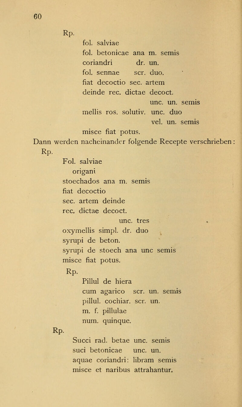 Rp. fol. salviae fol. betonicae ana m. semis coriandri dr. un. fol. sennae scr. duo. fiat decoctio sec. artem deinde rec. dictae decoct. unc. un. semis mellis ros. solutiv. unc. duo vel. un. semis misce fiat potus. Dann werden nacheinander folgende Recepte verschrieben Rp. Fol. salviae origani stoechados ana m. semis fiat decoctio sec. artem deinde rec. dictae decoct. unc. tres oxymellis simpl. dr. duo syrupi de beton, syrupi de stoech ana unc semis misce fiat potus. Rp. Pillul de hiera cum agarico scr. un. semis pillul. cochiar. scr. un. m. f. pillulae num. quinque. Rp. Succi rad. betae unc. semis suci betonicae unc. un. aquae coriandri: libram semis misce et naribus attrahantur.