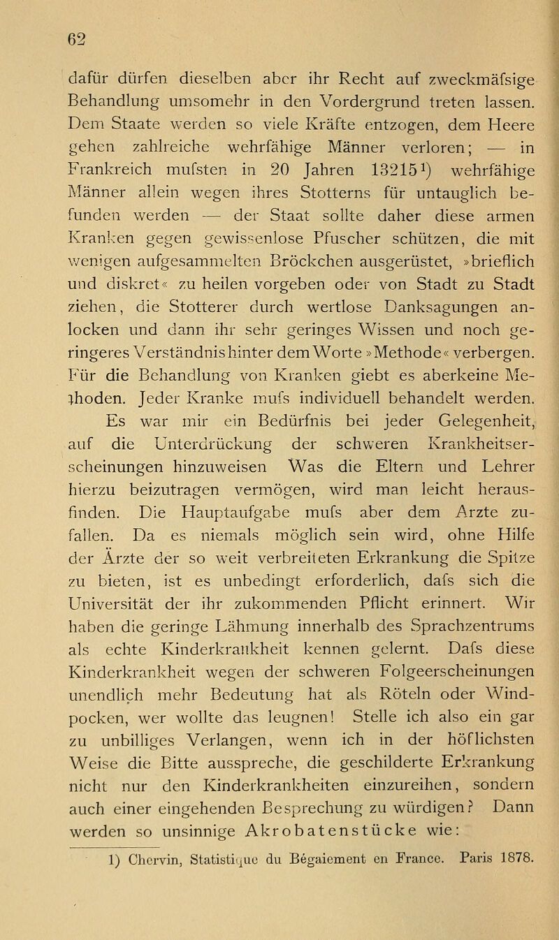 dafür dürfen dieselben aber ihr Recht auf zweckmäfsige Behandhmg umsomehr in den Vordergrund treten lassen. Dem Staate werden so viele Kräfte entzogen, dem Heere ; gehen zahlreiche wehrfähige Männer verloren; — in Frankreich mufsten in 20 Jahren 132151) wehrfähige Männer allein wegen ihres Stotterns für untauglich be- funden werden — der Staat sollte daher diese armen ^ Kran!-:en gegen gewissenlose Pfuscher schützen, die mit v/enigen aufgesammelten Bröckchen ausgerüstet, »brieflich und diskret« zu heilen vorgeben oder von Stadt zu Stadt ziehen, die Stotterer durch wertlose Danksagungen an- locken und dann ihr sehr geringes Wissen und noch ge- ringeres Verständnis hinter dem Worte »Methode« verbergen. Für die Behandlung von Kranken giebt es aberkeine Me- thoden. Jeder Kranke mufs individuell behandelt werden. Es war mir ein Bedürfnis bei jeder Gelegenheit, auf die Unterdrückung der schweren Krankheitser- scheinungen hinzuweisen Was die Eltern und Lehrer hierzu beizutragen vermögen, wird man leicht heraus- finden. Die Hauptaufgabe mufs aber dem Arzte zu- fallen. Da es niemals möglich sein wird, ohne Hilfe der Ärzte der so weit verbreiteten Erkrankung die Spil?:e zu bieten, ist es unbedingt erforderlich, dafs sich die Universität der ihr zukommenden Pflicht erinnert. Wir haben die geringe I^ähmung innerhalb des Sprachzentrums als echte Kinderkrankheit kennen gelernt. Dafs diese Kinderkrankheit wegen der schweren Folgeerscheinungen unendlich mehr Bedeutung hat als Röteln oder Wind- pocken, wer wollte das leugnen! Stelle ich also ein gar zu unbilliges Verlangen, wenn ich in der höflichsten Weise die Bitte ausspreche, die geschilderte Erkrankung nicht nur den Kinderkrankheiten einzureihen, sondern auch einer eingehenden Besprechung zu würdigen? Dann werden so unsinnige Akrobatenstücke wie: 1) Chcrvin, Statistii^uc du Begaiement cn France. Paris 1878.