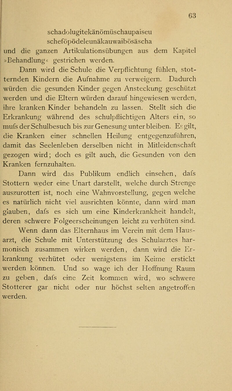 schadülugitekänömüschaupaiseu scheföpödeleunäkauwaibösäscha und die ganzen Artikulationsübungen aus dem Kapitel »Behandlung« gestrichen werden. Dann wird die Schule die Verpflichtung fühlen, stot- ternden Kindern die Aufnahme zu verweigern. Dadurch würden die gesunden Kinder gegen Ansteckung geschützt werden und die Eltern würden darauf hingewiesen werden, ihre kranken Kinder behandeln zu lassen. Stellt sich die Erkrankung während des schulpflichtigen Alters ein, so mufs der Schulbesuch bis zur Genesung unter bleiben. Er gilt, die Kranken einer schnellen Heilung entgegenzuführen, damit das Seelenleben derselben nicht in Mitleidenschaft gezogen wird; doch es gilt auch, die Gesunden von den Kranken fernzuhalten. Dann wird das Publikum endlich einsehen, dafs Stottern weder eine Unart darstellt, welche durch Strenge auszurotten ist, noch eine Wahnvorstellung, gegen welche es natürlich nicht viel ausrichten könnte, dann wird man glauben, dafs es sich um eine Kinderkrankheit handelt, deren schwere Folgeerscheinungen leicht zu verhüten sind. Wenn dann das Elternhaus im Verein mit dem Haus- arzt, die Schule mit Unterstützung des Schularztes har- monisch zusammen wirken werden, dann wird die Er- krankung verhütet oder wenigstens im Keime erstickt werden können. Und so wage ich der Hoffnung Raum zu geben, dafs eine Zeit kommen wird, wo schwere Stotterer gar nicht oder nur höchst selten angetroffen werden.