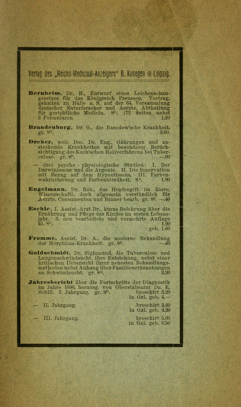 Bernheim, Dr. H., Entwurf eines Leiehenschan- gesetzes für das Königreich Preussen. Vortrag, fehalten zu Halle a. S. auf der 64. Versammlung eutsfiher Naturforscher und Aerzte, Ahtheilung für gerichtliche Medicin. 8°. (73 Seiten nebst S Formularen. 1.20 Brandenburg:, Dr. G., die Basedow'sche Krankheit, gr. S^». 3.60. I>relier, weil. Doc. Dr. Eng., Gährungen und an- steckende Krankheiten mit besonderer Berück- sichtigung des Koch'schen Heilverfahrens bei Tuber- oiüose. gr. 8°. —.60 — drei psycho - physiologische Studien: I. Der Dai-winismus und die Argonie. 11. Die Innervation mit Bezug auf dem Hypnotismus. III. Farben- wahrnehmung und Farbenblindheit. S. 1.80 JBngelmann, Dr. Hob,, das Hopfengift im Biere. AVissenschaftl.. doch allgemein verständlich für Aerzte, Consumenten und Brauer bearb. gr. 8. —.40 £8Clile, I. Assist.-Arzt Dr., kurze Belehrung über die Ernährung und Pflege des Kindes im er.sten Lebens- jahi'. 3. neu bearbeitete und vermehrte Auflage kl. 8°. 1.20 geb. 1.60 Fromme, Assist. Dr. A.. die moderne Behandlung der Morphium-Krankheit, gr. S^. —.S) Croldschmidt, Dr. Sigismund, die Tuberculosc und Lungensch-windsucht. ihre Entstehung, nebst einer kritischen Uebersicht ihi-er neuesten Behandlungs- methoden neb.st Anhang über Familienerki-ankungen an Schwindsucht, gr. 8°. 2.20 Jahresbericht über die Fortschritte der Diagnostik im Jahre 18.96, herausg. von Oberstabsarzt Dr. E. Schill. I. Jahrgang, gr. 8°. broschirt .3.20 in Gzl. geb. 4.— — II. .Jahrgang. broschirt 3.40 in Gzl. geb. 4.20 — III. .Jahrgang. broschirt 5.60 in Gzl. geb. 6.5(J