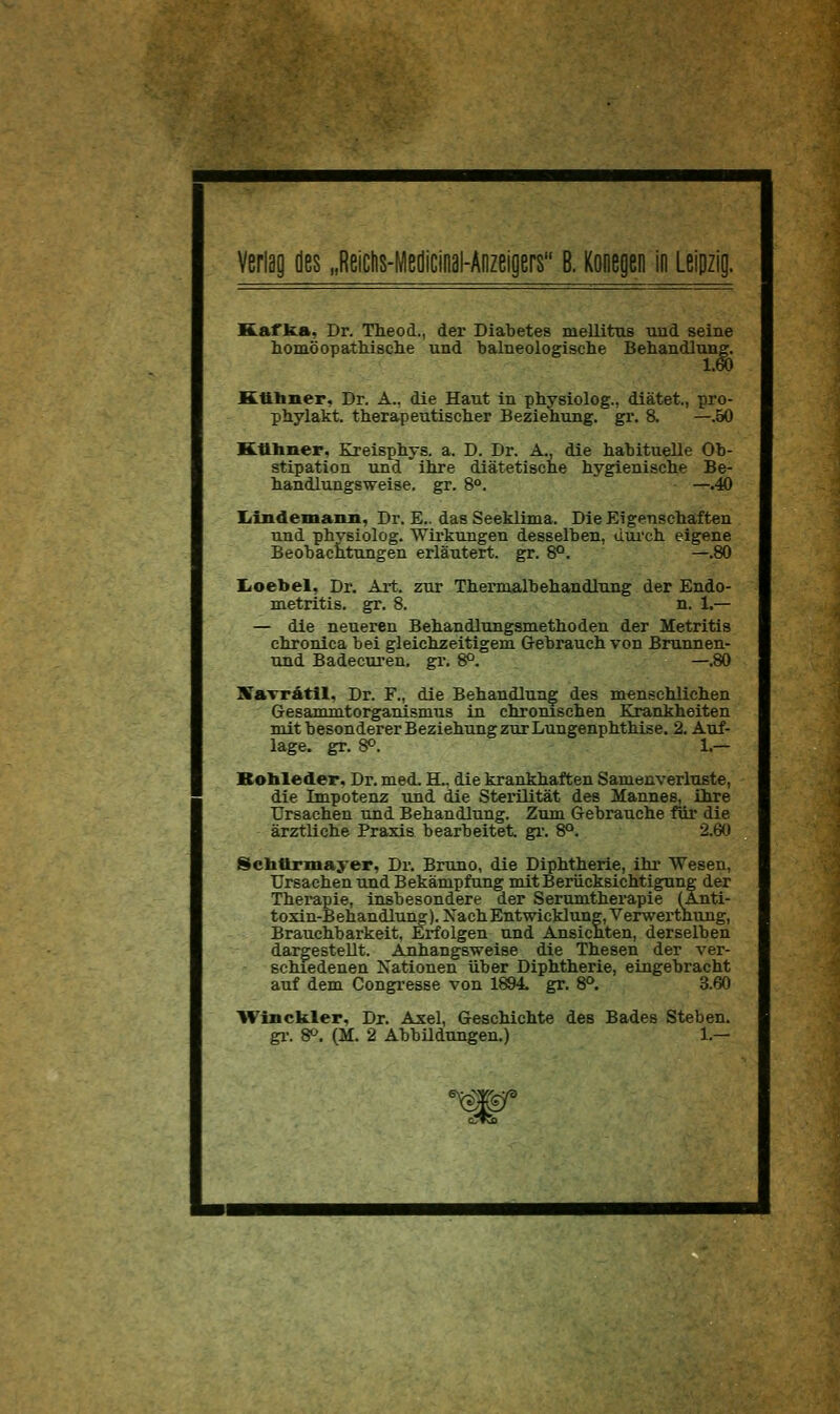 Kafka, Dr. Theod., der Diabetes mellitus und seine homöopatkische und balneologisehe Behandlung. Ktthner, Dr. A., die Haut in physiolog., diätet., pro- phylakt. therapeutisclier Beziehung, gr. 8. —.50 Kttbiier, Kreisphys. a. D. Dr. A., die habituelle Ob- stipation und ihre diätetische hygienische Be- handlungsweise. gr. 8°. —.40 Liindeniaiui, Dr. E.. das Seeklima. Die Eigenschäften und physiolog. Wirkungen desselben, dui'ch eigene Beobachtungen erläutert, gr. 8°. —.80 Iioebel, Dr. Ai-t. zur Thermalbehandlung der Endo- metritis, gr. 8. n. 1.— — die neueren Behandlungsmethoden der Metritis chronica bei gleichzeitigem Gebrauch von Brunnen- und Badecui-en. gi\ 8°. —.80 KaTrätll, Dr. F., die Behandlung des menschlichen Gesammtorganismus in chronischen Krankheiten mit besonderer Beziehung zur Lungenphthise. 2. Auf- lage, gr. 8°. 1.— Rohleder, Dr. med. H.. die krankhaften Samenverluste, die Impotenz und die Sterilität des Mannes, ihre Ursachen und Behandlung. Zum Gebrauche für die ärztliche Praxis bearbeitet, gr. 8°. 2.60 Scbttrmayer, Dr. Bruno, die Diphtherie, ihi* Wesen, Ursachen und Bekämpfung mit Berücksichtigung der Therapie, insbesondere der Serumtherapie (Anti- toxin-Behandlung). Nach Entwicklung, Verwerthung, Brauchbarkeit, Erfolgen und Ansienten, derselben dargestellt. Anhangsweise die Thesen der ver- schiedenen Xationen über Diphtherie, eingebracht auf dem Congi-esse von 1894 gr. 8°. 3.60 Winckler, Dr. Axel, Geschichte des Bades Stehen, gl-. 8^. (M. 2 AbbUdungen.) 1.—