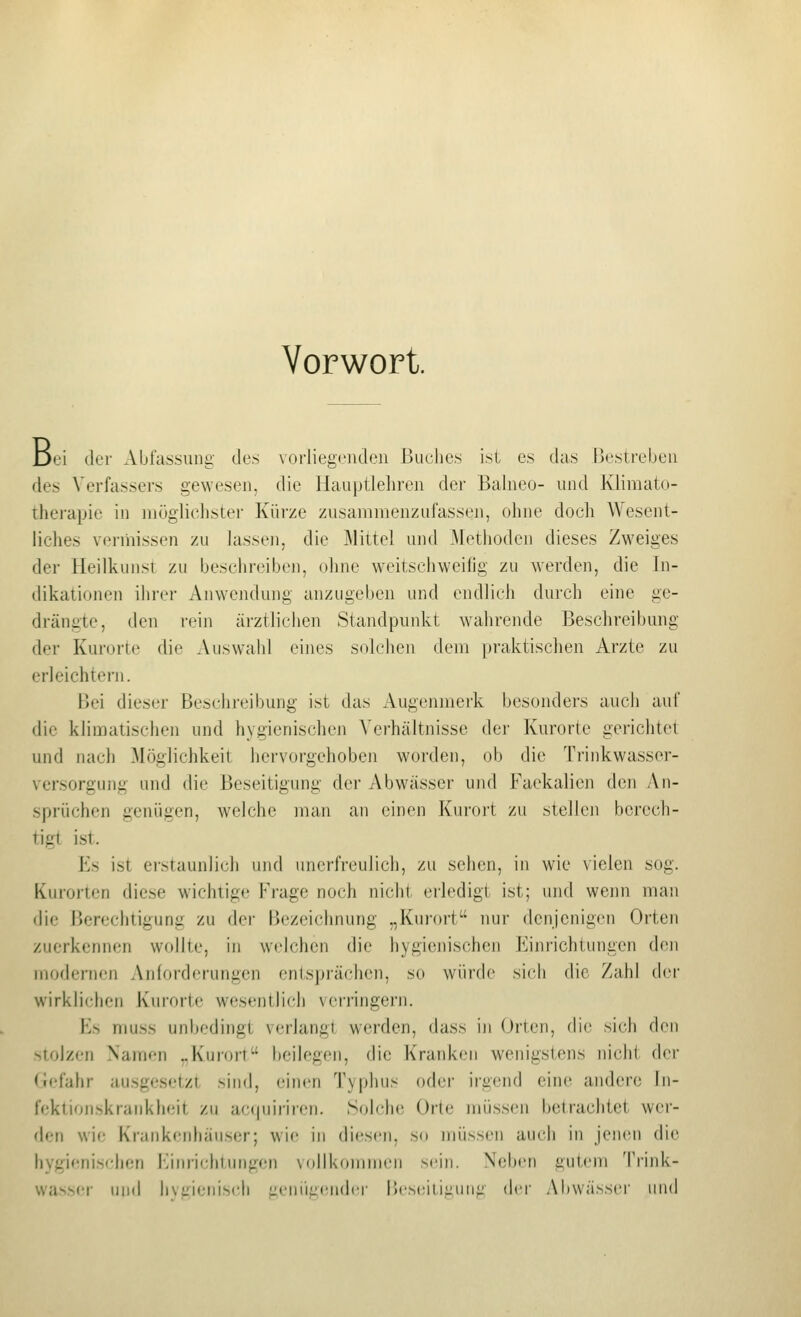 Vorwort. Dei der Abfassung des vorliegenden Buches ist es das Bestreben des Verfassers gewesen, die Hauptlehren der Balneo- und Klimato- therapie in möglichster Kürze zusammenzufassen, ohne doch Wesent- liches vermissen zu lassen, die Mittel und Methoden dieses Zweiges der Heilkunst zu beschreiben, ohne weitschweifig zu werden, die In- dikationen ihrer Anwendung anzugeben und endlich durch eine ge- drängte, den rein ärztlichen Standpunkt wahrende Beschreibung der Kurorte die Auswahl eines solchen dem praktischen Arzte zu erleichtern. Bei dieser Beschj'eil)ung ist das Augenmerk besonders auch auf die klimatischen und hygienischen Verhältnisse dei' Kurorte gerichtet und nach Möglichkeil hervorgehoben worden, ob die Trinkwasser- versorgung und die Beseitigung der Abwässer und Faekalicn den An- .sprüchen genügen, welche man an einen Kuroi't zu stellen berech- tigt ist. Es ist erstaunlich und unerfreulich, zu sehen, in wie vielen sog. Kurorten diese wichtige Frage noch nicht erledigt ist; inid wenn man die Berechtigung zu der Bezeichnung „Kurort nur denjenigen Orten zuerkennen wollte, in welchen die hygienischen Einrichtungen den modernen Anforderungen entsprächen, so würde sich die Zahl der wirklichen Kurorte wesentlich verringern. Es muss unbedingt verlangt werden, dass in Orten, die sich den ■'tolzen Namen ,.Kurort beilegen, die Kranken wenigstens nicht der (lefahr ausgesetzt sind, einen Typhus oder irgend eine andere In- fektionskrankheit zu ac(piiriren. Solche Orte müssen betrachtet wer- den wi<; Krankenhäuser; wie in diesen, so müssen auch in jenen die hygienischen Einrichtungen vollkommen sein. Neben gutem Triid<- wasser und hvgieiiisch genügender Beseitigung der Abwässer und