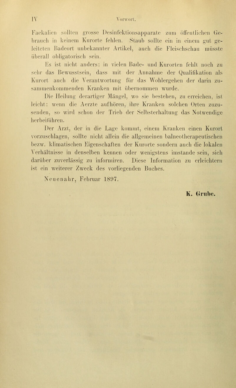 Fackalieii sollten grosse Desiufcktionsapparate zum öffeiitlichcji Go- brancli in keinem Kurorte fehlen. Staub sollte ein in einem gut ge- leiteten Badeort unbekannter Artikel, aucli die Fleisohschau müsste überall obligatorisch sein. Es ist nicht anders: in vielen Bade- und Kurorten fehlt noch zu sehr das Bewasstsein, dass mit der Annahme der Qualifikation als Kurort auch die Verantwortung für das Wohlergehen der darin zu- sammenkommenden Kranken mit übernommen wurde. Die Heilung derartiger Mängel, wo sie bestehen, zu erreichen, ist leicht: wenn die Aerzte aufhören, ihre Kranken solchen Orten zuzu- senden, so wird schon der Trieb der Selbsterhaltung das Notwendige herbeifühi'en. Der Arzt, der in die Lage kommt, einem Kranken einen Karort vorzuschlagen, sollte nicht allein die allgemeinen balneotherapeutischen bezw. klimatischen Eigenschaften der Kurorte sondern auch die lokalen Verhältnisse in denselben kennen oder wenigstens imstande sein, sich darüber zuverlässig zu informiren. Diese Information zu erleichtern ist ein weiterer Zweck des vorliegenden Buches. Nouenahr, Februar 1897. K. (iiube.