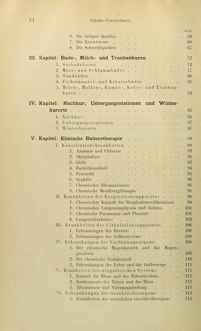 Si-ite 6. Die erdigen Quellen 58 7. Die Eisenwässer 60 8. Die Scliwefelquellen 67 III. Kapitel: Bade-, Milch- und Traubenkuren 72 1. Seebadelvuren 72 2. Moor- und Schlammbäder 77 3. Sandbäder 80 4. Fichtennadel- und Kräuterbäder 81 5. Milch-, Molken-, Kumys-, Kef3'r- und Trauben- kuren 82 IV. Kapitel: Nachkur; Uebergangsstationen und Winter- kurorte 85 1. Nachkur 85 2. Uebergangsstationen 87 3. Winterkurorte 87 V. Kapitel: Klinische Balneotherapie 89 I. Konstitutionskrankheiten 89 1. Anaemie und Chlorose 89 2. Skrophulose 91 3. Gicht 92 4. Zuckerkrankheit 94 5. Fettsucht 95 6. Syphilis 96 7. Chronischer Rheumatismus 96 8. Chronische Metallvergiftungen 98 II. Krankheiten des Kespirationsapparates ... 98 1. Chronischer Katarrh der Respirationsschleimhaut . 98 2. Chronisches Lungenemphysem und Asthma . . 101 3. Chronische Pneumonie und Pleuritis .... 101 4. Ltingentuberkulose 102 ni. Krankheiten des Cirkulationsapparates . . . 106 1. Erkrankungen des Herzens 106 2. Erkranktingen des Gefässsystems 108 IV. Erkrankungen der Verdauungsorgane .... 108 1. Der chronische Magenkatarrh und das Magen- geschwür 108 2. Der chronische Darmkatarrh 110 3. Erkrankungen der Leber und der Gallenwege . . 111 V. Kränkelten des uropoetischen Systems . . . 111 1. Katarrh der Blase und des Nierenbeckens . . . 111 2. Konkremente der Nieren und der Blase .... 112 3. Albuminurie und Nierenentzündtmg 113 VI. Erkrankungen der Geschlechtsorgane . . . 113