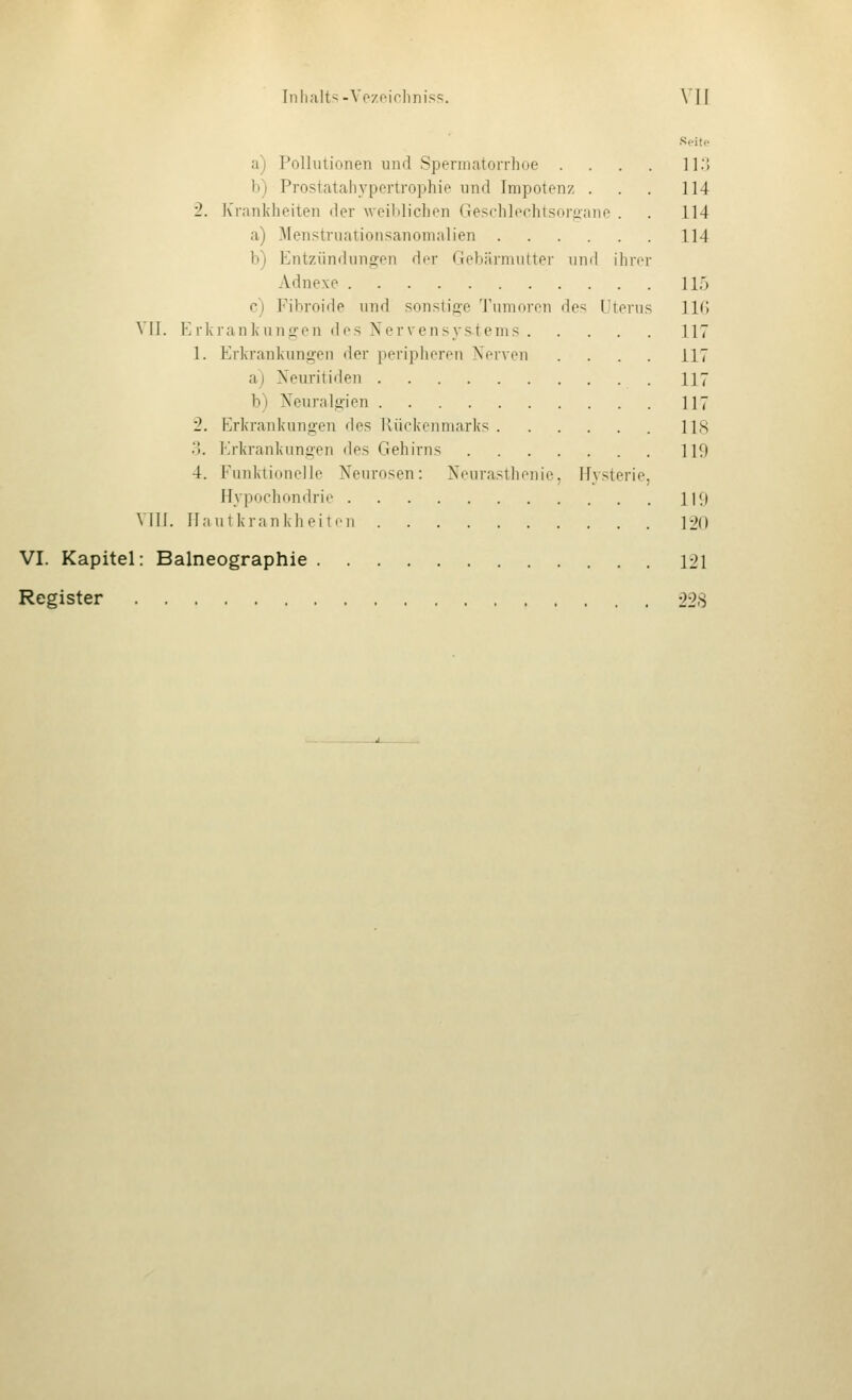 Seite a) Pollutionen und Spermatorrhoe . . . . 11.'! b) Prostatahvpertrophie und Irapotenz ... 114 2. Krankheiten der weililichen Geschloclitsorftane . . 114 a) Menstruationsanomalien 114 b) Entzündungen der Gebärniiiiter uml ihrer Adnexe 11.5 c) Fibroide und sonstifio Tuuiuion de^; Uterus IIG VII. E riira nkun^en des Nervensystems 117 1. Erki'ankungen der peripheren Nerven .... 117 a) Neuritiden 117 b) Neuralgien 117 2. Erkrankungen des Kückeiimarks 118 y>. Erkrankungen des Gehirns 119 4. Funktionelle Neurosen: Neurasthenie, Hysterie, Hypochondrie 119 VIII. llnutkrankheitiMi 120 VI. Kapitel: Balneographie 121 Register 228
