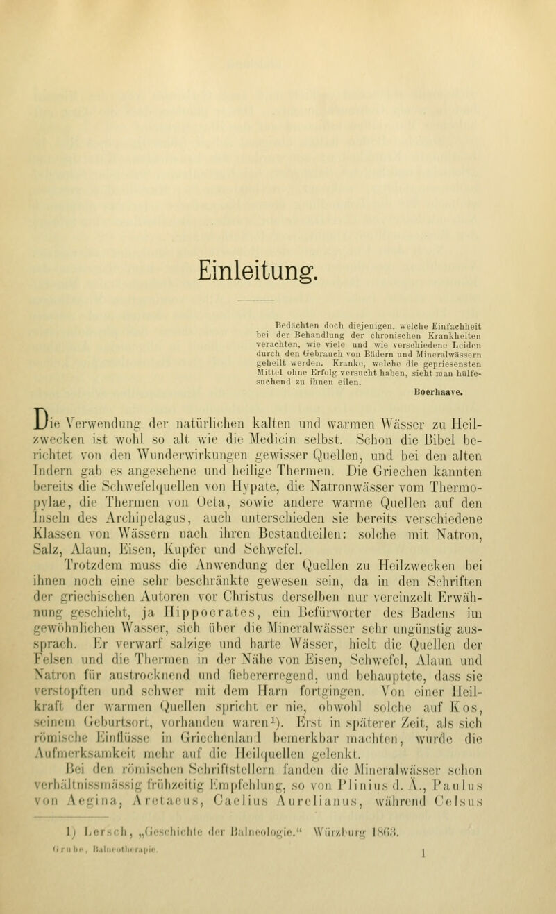 Einleitung. Bedäcliten doch diejenigen, welche Einfachheit hei der Behandlung der chronischen Krankheiten verachten, wie viele und wie verschiedene Leiden durch den Gebrauch von Bädern und Mineralwässern geheilt werden. Kranke, welche die gepriesensten Mittel ohne Erfolg versucht haben, sieht man hiilfe- suchend zu ihnen eilen. Boerhaare. JJie Verwendung der natürlichen kalten und warmen Wässer zu Heil- zwecken ist wohl so alt wie die Medicin selbst. Schon die Bibel be- richtet von den Wunderwirkungen gewisser Quellen, und bei den alten Indern gab es angesehene und heilige Thermen. Die Griechen kannten bereits die Schwefehjuellen von Hypate, die Natronwässer vom Thermo- pylae, die Thermen von Oeta, sowie andere warme Quellen auf den Inseln des Archipelagus, auch unterschieden sie bereits verschiedene Klassen von Wässern nach ihren Bestandteilen: solche mit Natron, Salz, Alaun, Eisen, Kupfer und Schwefel. Trotzdem muss die Anwendung der Quellen zu Heilzwecken bei ihnen noch eine sehr beschränkte gewesen sein, da in den Schriften der griechischen Autoren vor Christus derselben nur vereinzelt Erwäh- nung geschieht, ja Hippocrates, ein Befürworter des Badens im gewöhnlichen Wasser, sich über die Mineralw^ässer sehr ungünstig aus- sprach. Er verwarf salzige und harte Wässer, hielt die Quellen der Felsen und die Thermen in der Nähe von Eisen, Schwefel, Alaun und Natron für austrocknend und fiebererregend, und behauptete, dass sie verstopften und schwer mit dem Harn fortgingen. Von einer Heil- kraft der warmen Quellen spricht er nie, obwohl solche auf Kos, seinem Geburtsort, vorhanden wareni). Erst in spätcier Zeit, als sich römisfhe l'jndüsse in Grieciienhurl bemerkbar maclilen, wurde die Aufmerksamkeit mehr auf die ileihjuellen gelenkt. Bei den römischen Schriftstellern fanden die Mineralwässer schon vcrhältni.ssmä.ssig frühzeitig rjn[)fehiung, so von Blinins d. A., Taiilus von Aegina, AreUuMis, Cafliiis Aurelianus, wäbrend (WUsiis 1) Lcrsoli, „riosfliiclili.- (Ici- l!alni'()|()<^ie. Wiirzl'urj^- isd;;.