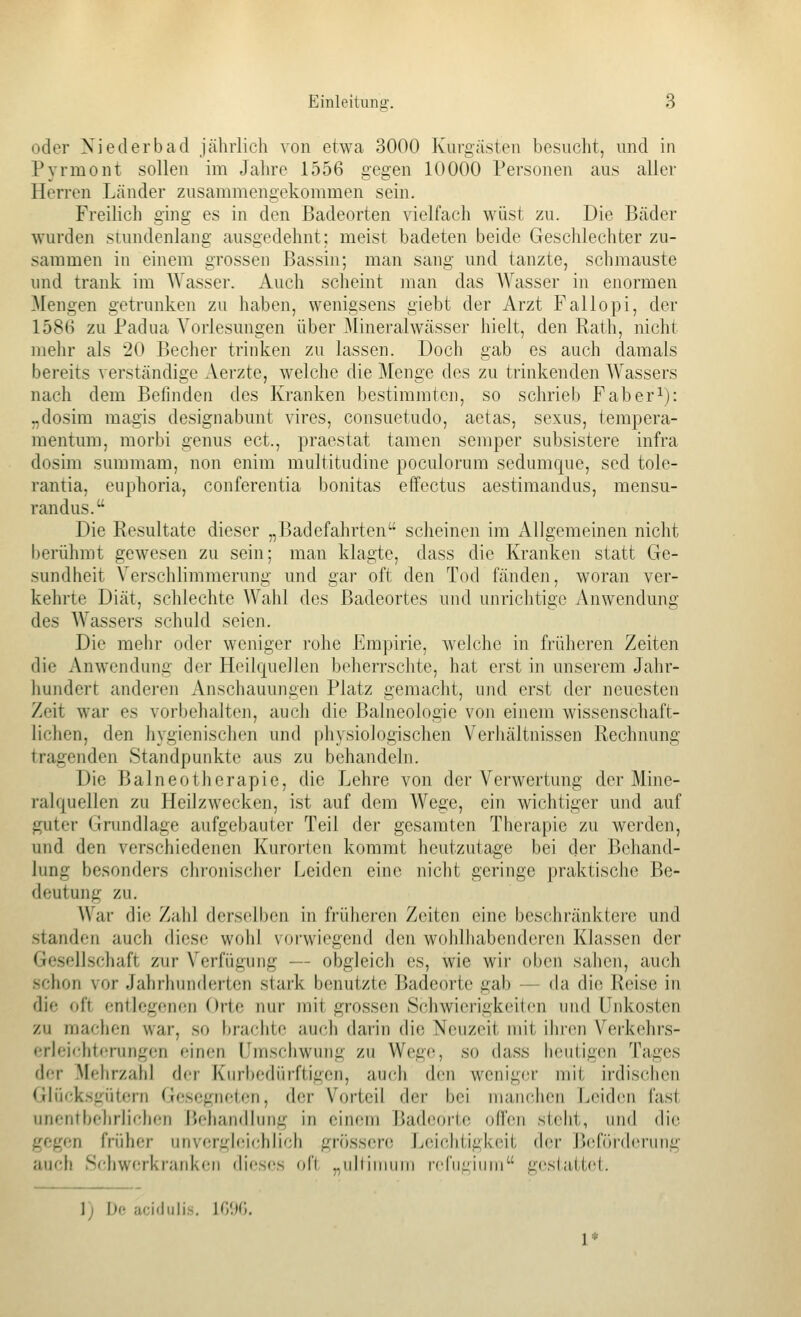 oder Xiederbad jährlich von etwa 3000 Kurgästen besucht, und in Pyrmont sollen im Jahre 1556 gegen 10000 Personen aus aller Herren Länder zusammengekommen sein. FreiUch ging es in den Badeorten vielfach wüst zu. Die Bäder wurden stundenlang ausgedehnt; meist badeten beide Geschlechter zu- sammen in einem grossen Bassin; man sang und tanzte, schmauste und trank im Wasser. Auch scheint man das Wasser in enormen Mengen getrunken zu haben, wenigsens giebt der Arzt Fallopi, der 158H zu Padua Vorlesungen über Mineralwässer hielt, den Rath, nicht nielir als 20 Becher trinken zu lassen. Doch gab es auch damals bereits verständige Aerzte, welche die Menge des zu trinkenden Wassers nach dem Befinden des Kranken bestimmten, so schrieb Faber^): „dosim magis designabunt vires, consuetudo, aetas, sexus, tempera- mentum, morbi genus ect., praestat tamen semper subsistere infra dosim summam, non enim multitudine poculorum sedumque, sed tole- rantia, euphoria, conferentia bonitas effectus aestimandus, mensu- randus. Die Resultate dieser „Badefahrten scheinen im Allgemeinen nicht berühmt gewesen zu sein; man klagte, dass die Kranken statt Ge- sundheit Verschlimmerung und gar oft den Tod fänden, woran ver- kehrte Diät, schlechte Wahl des Badeortes und unrichtige Anwendung des Wassers schuld seien. Die mehr oder weniger rohe Empirie, welche in früheren Zeiten die Anwendung der Heilquellen beherrschte, hat erst in unserem Jahr- iiundert anderen Anschauungen Platz gemacht, und erst der neuesten Zeit war es vorbehalten, auch die Balneologie von einem wissenschaft- lichen, den hygienischen und physiologischen Verhältnissen Rechnung tragenden Standpunkte aus zu behandeln. Die Balneotherapie, die Lehre von der Verwertung der Mine- ralquellen zu Heilzwecken, ist auf dem Wege, ein wichtiger und auf guter Grundlage aufgebauter Teil der gesamten Therapie zu werden, und den verschiedenen Kurorten kommt heutzutage bei der Behand- lung besonders chronischer Leiden eine nicht geringe praktische Be- deutung zu. War die Zahl derselben in früheren Zeiten eine beschränktere und standen auch diese wohl vorwiegend den wohlhabenderen Klassen der Gesellschaft zur Verfügung — obgleich es, wie wir oben sahen, auch schon vor Jahrhunderten stark benutzte Badeorte gab — da die Reise in die oft entlegenen Orte nur mit grossen Schwierigkeiten um\ Unkosten zu machen war, so brachte auch darin die Neuzeit mit ihren Verkehrs- erleichtcrungen einen Umschwung zu Wege, so dass heutigen Tages der Mehrzahl der Kiirbcdürftigen, auch den weniger mit irdis(;hen Glü<;ksgiitern Gfjsegiu'tcn, der Vorteil der bei manchen Leiden fast unentbehrlichen Behandlung in einem Badeorte ofl'en steht, und die gegen früher unvergleichlich grössere Leiclitigk(;it der Beförderung auch Schwerkranken dieses oft „ullinnmi rcfii^iiini gestattet. 1) De acidiilis. ]('>'.}(',.
