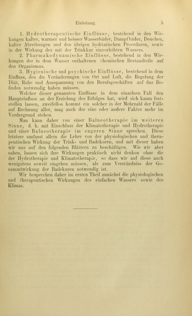 1. Hydrotherapeutische Einflüsse, bestehend in den AVir- kungen kalter, warmer und heisser Wasserbäder, Dampfbäder, Douclien, kalter Abreibungen imd den übrigen hydriatischen Proceduren, sowie in der Wirkung des mit der Trinkkur einverleibten Wassers. 2. Pharmakodynamische Einflüsse, bestehend in den AYir- kungen der in dem Wasser enthaltenen cliemischen Bestandteile auf den Organismus. 3. Hygienische und psychische Einflüsse, bestehend in dem Einfluss, den die Veränderungen von Ort und Luft, die Eegelung der Diät, Ruhe und Ausspamning von den Berufsgeschäften auf das Be- finden notwendig hal)en müssen. AVelcher dieser genannten Einflüsse in dem einzelnen Fall den Haupteinfluss an der Erzielung des Erfolges hat, wird sich kaum fest- stellen lassen, zweifellos kommt ein solcher in der Mehrzahl der Fälle auf Reehnunü- aller, mag auch der eine oder andere Faktor mehr im Vordergrund stehen. Man kann daher von einer Balneotherapie im weiteren Sinne, d. h. mit Einschluss der Klimatotherapie und Hydrotherapie und einer Balneotherapie im engeren Sinne sprechen. Diese h^tztere umfasst allein die Lehre von der physiologischen und thera- peutischen Wirkung der Trink- und Badekuren, und mit dieser haben Anr uns auf den folgenden Blättern zu beschäftigen. Wie wir aber sahen, lassen sich ihre AVirkungen praktisch nicht denken ohne die der Hydrotherapie und Klimatotherapie, so dass wir auf diese auch wenigstens soweit eingehen müssen, als zum Verständniss der Ge- saramtwirkung der Badekuren notwendig ist. AVir besprechen daher im ersten Theil zunächst die physiologischen und therapeutischen AVirkungen des einfachen Wassers sowie des Klimas.